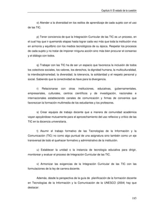 Capítulo II: El estado de la cuestión



       o) Atender a la diversidad en los estilos de aprendizaje de cada sujeto con el uso
de las TIC.


       p) Tener conciencia de que la Integración Curricular de las TIC es un proceso, en
el cual hay que ir quemando etapas hasta lograr cada vez más que toda la institución viva
en armonía y equilibrio con los medios tecnológicos de su época. Respetar los procesos
de cada sujeto y no tratar de imponer ninguna acción sino más bien procurar el consenso
y el diálogo con todos.


       q) Trabajar con las TIC ha de ser un espacio que favorezca la inclusión de todos
los colectivos sociales, los valores, los derechos, la dignidad humana, la multiculturalidad,
la interdisciplinariedad, la diversidad, la tolerancia, la solidaridad y el respeto personal y
social. Sabiendo que la conectividad es llave para la divergencia.


       r)     Relacionarse       con   otras     instituciones,     educativas,      gubernamentales,
empresariales,     culturales,    centros      científicos   y de    investigación,      nacionales       e
internacionales estableciendo canales de comunicación y firmas de convenios que
favorezcan la formación multimedia de los estudiantes y los profesores.


       s) Crear equipos de trabajo docente que a manera de comunidad académica
vayan apoyándose mutuamente para el aprovechamiento del uso reflexivo y crítico de las
TIC en la docencia universitaria.


       t) Asumir el trabajo formativo de las Tecnologías de la Información y la
Comunicación (TIC) no como algo puntual de una asignatura sino también como un eje
transversal de todo el quehacer formativo y administrativo de la institución.


       u) Establecer la unidad o la instancia de tecnología educativa para dirigir,
monitorear y evaluar el proceso de Integración Curricular de las TIC.


       v) Armonizar las exigencias de la Integración Curricular de las TIC con las
formulaciones de la ley de carrera docente.


       Además, desde la perspectiva de la guía de planificación de la formación docente
en Tecnologías de la Información y la Comunicación de la UNESCO (2004) hay que
destacar:


                                                                                                       185
 