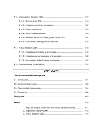 4.16.- Los grupos de discusión (GD)................................................................................                   516

         4.16.1.- Dominio de las TIC....................................................................................              516

         4.16.2.- Infraestructura física y tecnológica............................................................                    522

         4.16.3.- Política institucional...................................................................................           533

         4.16.4.- Situación del profesorado..........................................................................                 539

         4.16.5.- Resumen del discurso de los grupos de discusión....................................                                 544

         4.16.6.- Conclusiones de los grupos de discusión..................................................                           545


4.17.- Fichas de observación............................................................................................              548

         4.17.1.- Infraestructura física de la Universidad.....................................................                       548

         4.17.2.- Infraestructura tecnológica de la Universidad............................................                           553

         4.17.3.- Conclusiones de las fichas de observación...............................................                            572

4.18.- Comparación de los resultados..............................................................................                    574


                                                         CAPÍTULO V.
Conclusiones de la investigación

5.1.- Introducción..............................................................................................................      581

5.2.- Conclusiones generales...........................................................................................               582

5.3.- Recomendaciones generales...................................................................................                    594

5.4.- Prospectiva...............................................................................................................      600

Bibliografía......................................................................................................................    603


Anexos.............................................................................................................................   639

                  1.- Mapa del campus universitario en Santiago de los Caballeros................                                     641
                  2.- Organigrama de la PUCMM.....................................................................                    642
                  3.- Fichas de observación..............................................................................             643
 