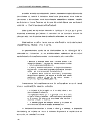 La formación multimedia del profesorado universitario



        El cambio de rol del docente conlleva también una redefinición de la valoración del
tiempo laboral por parte de la universidad. El hecho de que el trabajo virtual no se vea
compensado ni reconocido en forma alguna hay que superarlo con acciones y medidas
que lo tomen en cuenta. Repensar los términos del contrato laboral para que lo semi-
presencial y lo virtual tengan su valoración y legalidad.


        Saber que las TIC no ofrecen estabilidad ni seguridad en un 100% por lo que las
actividades académicas que prevean su utilización han de considerar acciones de
contingencia en caso de que falle el servicio eléctrico, el software o el hardware.


        Los programas formativos han de servir de guía al docente como experiencia de
utilización técnica, didáctica y crítica de las TIC.


        El aprovechamiento óptimo de las potencialidades de las Tecnologías de la
Información y la Comunicación (TIC) en la universidad está supeditado a que se cumplan
las siguientes condiciones fundamentales, complementarias e impostergables:


                 • Alumnos y docentes deben tener suficiente acceso a las
                 tecnologías digitales y a internet en los salones de clase, escuelas
                 e instituciones de capacitación docente.
                 • Alumnos y docentes deben tener a su disposición contenidos
                 educativos en formato digital que sean significativos, de buena
                 calidad y que tomen en cuenta la diversidad cultural.
                 • Los docentes deben poseer las habilidades y conocimientos
                 necesarios para ayudar a los alumnos a alcanzar altos niveles
                 académicos mediante el uso de los nuevos recursos y
                 herramientas digitales (UNESCO, 2004: 13).

        Los programas de formación permanente del profesorado en tecnología han de
tomar en consideración los siguientes contenidos:

                 • El impacto de la tecnología en la sociedad global y sus
                 repercusiones en la educación.
                 • El amplio conocimiento que se ha generado acerca de la forma
                 en que los individuos aprenden y las consecuencias que ello tiene
                 en la creación de entornos de aprendizaje más efectivos y
                 atractivos, centrados en el alumno.
                 • Las distintas etapas del desarrollo docente y los grados de
                 adopción de las TICs por parte de los profesores (Ibid).

         La importancia del contexto, la cultura, la visión y el liderazgo, el aprendizaje
permanente y los procesos de cambio al momento de planificar la integración de las
tecnologías a la capacitación docente.


186
 