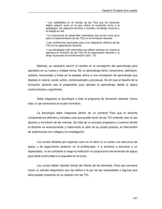Capítulo II: El estado de la cuestión



                • Las habilidades en el manejo de las TICs que los docentes
                deben adquirir tanto en lo que refiere al contenido como a la
                pedagogía, los aspectos técnicos y sociales, el trabajo conjunto y
                el trabajo en red.
                • La importancia de desarrollar estándares que sirvan como guía
                para la implementación de las TICs en la formación docente.
                • Las condiciones esenciales para una integración efectiva de las
                TICs en la capacitación docente.
                • Las estrategias más relevantes que deben tomarse en cuenta al
                planificar la inclusión de las TICs en la capacitación docente y al
                dirigir el proceso de transformación (Ibid., 14).



       Además, es necesario asumir el cambio en la concepción del aprendizaje para
abordarlo en su nueva y múltiple forma. De un aprendizaje difícil, transmisivo, deficitario,
solitario, fraccionado y lineal se ha pasado ahora a una concepción de aprendizaje que
destaca lo natural, social, activo, contextualizado y procesual. De ahí que el desafío de la
formación docente sea el prepararlos para abordar el aprendizaje desde la óptica
constructivista y cognitivista.


       Debe integrarse la tecnología a todo el programa de formación docente. Como
todo un eje transversal en el plan formativo.


       La tecnología debe integrarse dentro de un contexto Para que el docente
comprenda los distintos y variados usos que puede hacer de las TIC evitando caer el uso
abusivo y monótono de las mismas. Se trata de un proceso progresivo y continuo donde
el docente va evolucionando y madurando al calor de su propia práctica, el intercambio
de experiencias con colegas y la investigación.


       Los cursos dictados por expertos caen en el vacío si no existe una estructura de
apoyo y de seguimiento posterior en el profesorado. Ir a sentarse a escuchar a un
especialista, no es suficiente si luego la institución no proporciona herramientas de apoyo
para darle continuidad a lo expuesto en el curso.


       Los cursos deben abordar temas de interés de los docentes. Para eso conviene
hacer un estudio diagnóstico que las defina a la par de las necesidades y lagunas que
ellos puedan presentar en su relación con las TIC.




                                                                                                   187
 