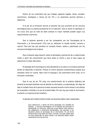 La formación multimedia del profesorado universitario



        Dentro de los contenidos hay que trabajar aspectos legales, éticos, sociales,
económicos, sicológicos y físicos de las TIC y no solamente asuntos técnicos y
didácticos.


        A la par de la formación técnica al docente hay que proveerle de los recursos
tecnológicos para su práctica profesional en la institución. Que el usarlo no signifique un
vía crucis sino que se trate de darle siempre la mayor facilidad posible según sus
requerimientos y dominios.


        Que el docente aprenda a ser tan competente con las Tecnologías de la
Información y la Comunicación (TIC) que su utilización le resulte familiar, cercana y
natural. Para eso hay que ponerlos en contacto directo, asiduo y planificado con los
recursos tecnológicos de la época.


        Que el docente sepa discernir sobre la idoneidad y pertinencia de un determinado
medio a partir del conocimiento que tiene sobre el mismo y que le hace capaz de
seleccionar la mejor alternativa.


        El abordaje de la tecnología se hará atendiendo a la cultura y al contexto particular
donde se desarrolla el docente. Porque el mismo presenta características propias que
necesitan tomar en cuenta, tales como el lenguaje y las costumbres entre otras, en la
formación multimedia.


        Que el uso de las TIC exija una transformación de la práctica didáctica del
docente al proveerle distintas vías de abordar la información y el aprendizaje. Sin dejar de
lado el cuidado físico de la persona al estar expuesta durante mucho tiempo a los efectos
de la pantalla, el teclado y el uso de la electricidad. Por eso hay que cuidar la iluminación,
el asiento y la ergonomía del mobiliario.


        A ejemplo del modelo británico todos los docentes deben estar capacitados


                 para seleccionar y utilizar de forma apropiada una variedad de
                 equipos y recursos tecnológicos con el objetivo de promover el
                 aprendizaje. En particular, todos los cursos deben incluir elemen-
                 tos obligatorios y claramente identificables, que permitan a los
                 docentes utilizar la tecnología de la información (TI) de forma
                 efectiva dentro del salón de clase y brindar una base sólida para
                 su futuro desarrollo en dicho campo. Los docentes deben recibir
                 capacitación que les permita:



188
 
