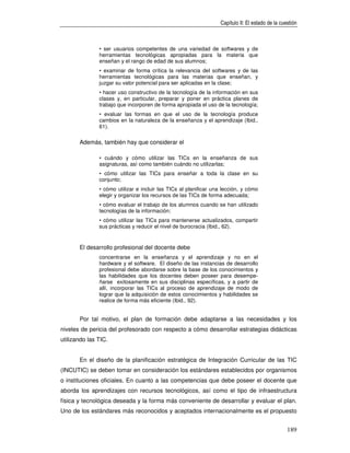 Capítulo II: El estado de la cuestión



               • ser usuarios competentes de una variedad de softwares y de
               herramientas tecnológicas apropiadas para la materia que
               enseñan y el rango de edad de sus alumnos;
               • examinar de forma crítica la relevancia del softwares y de las
               herramientas tecnológicas para las materias que enseñan, y
               juzgar su valor potencial para ser aplicadas en la clase;
               • hacer uso constructivo de la tecnología de la información en sus
               clases y, en particular, preparar y poner en práctica planes de
               trabajo que incorporen de forma apropiada el uso de la tecnología;
               • evaluar las formas en que el uso de la tecnología produce
               cambios en la naturaleza de la enseñanza y el aprendizaje (Ibid.,
               61).

       Además, también hay que considerar el

               • cuándo y cómo utilizar las TICs en la enseñanza de sus
               asignaturas, así como también cuándo no utilizarlas;
               • cómo utilizar las TICs para enseñar a toda la clase en su
               conjunto;
               • cómo utilizar e incluir las TICs al planificar una lección, y cómo
               elegir y organizar los recursos de las TICs de forma adecuada;
               • cómo evaluar el trabajo de los alumnos cuando se han utilizado
               tecnologías de la información;
               • cómo utilizar las TICs para mantenerse actualizados, compartir
               sus prácticas y reducir el nivel de burocracia (Ibid., 62).


       El desarrollo profesional del docente debe
               concentrarse en la enseñanza y el aprendizaje y no en el
               hardware y el software. El diseño de las instancias de desarrollo
               profesional debe abordarse sobre la base de los conocimientos y
               las habilidades que los docentes deben poseer para desempe-
               ñarse exitosamente en sus disciplinas específicas, y a partir de
               allí, incorporar las TICs al proceso de aprendizaje de modo de
               lograr que la adquisición de estos conocimientos y habilidades se
               realice de forma más eficiente (Ibid., 92).


       Por tal motivo, el plan de formación debe adaptarse a las necesidades y los
niveles de pericia del profesorado con respecto a cómo desarrollar estrategias didácticas
utilizando las TIC.


       En el diseño de la planificación estratégica de Integración Curricular de las TIC
(INCUTIC) se deben tomar en consideración los estándares establecidos por organismos
o instituciones oficiales. En cuanto a las competencias que debe poseer el docente que
aborda los aprendizajes con recursos tecnológicos, así como el tipo de infraestructura
física y tecnológica deseada y la forma más conveniente de desarrollar y evaluar el plan.
Uno de los estándares más reconocidos y aceptados internacionalmente es el propuesto


                                                                                                  189
 