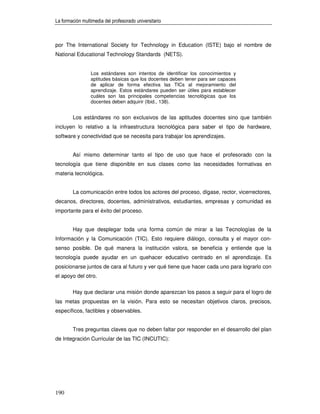 La formación multimedia del profesorado universitario



por The International Society for Technology in Education (ISTE) bajo el nombre de
National Educational Technology Standards (NETS).


                 Los estándares son intentos de identificar los conocimientos y
                 aptitudes básicas que los docentes deben tener para ser capaces
                 de aplicar de forma efectiva las TICs al mejoramiento del
                 aprendizaje. Estos estándares pueden ser útiles para establecer
                 cuáles son las principales competencias tecnológicas que los
                 docentes deben adquirir (Ibid., 138).


        Los estándares no son exclusivos de las aptitudes docentes sino que también
incluyen lo relativo a la infraestructura tecnológica para saber el tipo de hardware,
software y conectividad que se necesita para trabajar los aprendizajes.


        Así mismo determinar tanto el tipo de uso que hace el profesorado con la
tecnología que tiene disponible en sus clases como las necesidades formativas en
materia tecnológica.


        La comunicación entre todos los actores del proceso, dígase, rector, vicerrectores,
decanos, directores, docentes, administrativos, estudiantes, empresas y comunidad es
importante para el éxito del proceso.


        Hay que desplegar toda una forma común de mirar a las Tecnologías de la
Información y la Comunicación (TIC). Esto requiere diálogo, consulta y el mayor con-
senso posible. De qué manera la institución valora, se beneficia y entiende que la
tecnología puede ayudar en un quehacer educativo centrado en el aprendizaje. Es
posicionarse juntos de cara al futuro y ver qué tiene que hacer cada uno para lograrlo con
el apoyo del otro.

        Hay que declarar una misión donde aparezcan los pasos a seguir para el logro de
las metas propuestas en la visión. Para esto se necesitan objetivos claros, precisos,
específicos, factibles y observables.


        Tres preguntas claves que no deben faltar por responder en el desarrollo del plan
de Integración Curricular de las TIC (INCUTIC):




190
 