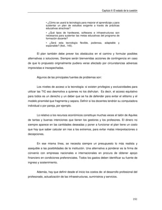 Capítulo II: El estado de la cuestión



               • ¿Cómo se usará la tecnología para mejorar el aprendizaje y para
               sustentar un plan de estudios exigente a través de prácticas
               educativas atractivas?
               • ¿Qué tipos de hardwares, softwares e infraestructuras son
               necesarios para sustentar las metas educativas del programa de
               formación docente?
               • ¿Será esta tecnología       flexible,   poderosa,   adaptable   y
               expansible? (Ibid., 145).


       El plan también debe prever los obstáculos en el camino y formular posibles
alternativas o soluciones. Siempre serán bienvenidas acciones de contingencia en caso
de que lo propuesto originalmente pudiera verse afectado por circunstancias adversas
imprevistas e insospechadas.


       Algunos de las principales fuentes de problemas son:


       Los niveles de acceso a la tecnología: si existen privilegios y exclusividades para
utilizar las TIC eso desmotiva a quienes no los disfrutan. Es decir, el acceso equitativo
para todos es un derecho y un deber que se ha de defender para evitar el elitismo y el
modelo piramidal que fragmenta y separa. Definir si los docentes tendrán su computadora
individual o por pareja, por ejemplo.


       Lo relativo a los recursos económicos constituye muchas veces el talón de Aquiles
de tantas y buenas intenciones que tienen los gestores y los profesores. El dinero no
siempre aparece en las cantidades deseadas y poner a funcionar el plan tiene un costo
que hay que saber calcular sin irse a los extremos, para evitar malas interpretaciones o
decepciones.


       En ese misma línea, se necesita siempre un presupuesto lo más realista y
asequible a las posibilidades de la institución. Una alternativa a ponderar es la firma de
convenio con empresas nacionales e internacionales en procura de obtener apoyo
financiero en condiciones preferenciales. Todos los gastos deben identificar su fuente de
ingreso y sostenimiento.


       Además, hay que definir desde el inicio los costos de: el desarrollo profesional del
profesorado, actualización de las infraestructuras, suministros y servicios.




                                                                                                 191
 
