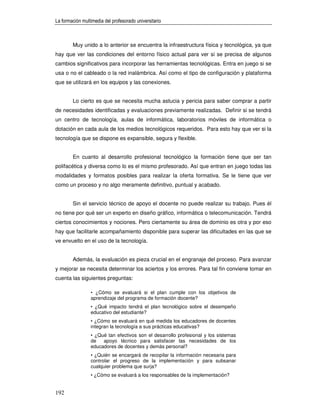 La formación multimedia del profesorado universitario



        Muy unido a lo anterior se encuentra la infraestructura física y tecnológica, ya que
hay que ver las condiciones del entorno físico actual para ver si se precisa de algunos
cambios significativos para incorporar las herramientas tecnológicas. Entra en juego si se
usa o no el cableado o la red inalámbrica. Así como el tipo de configuración y plataforma
que se utilizará en los equipos y las conexiones.


        Lo cierto es que se necesita mucha astucia y pericia para saber comprar a partir
de necesidades identificadas y evaluaciones previamente realizadas. Definir si se tendrá
un centro de tecnología, aulas de informática, laboratorios móviles de informática o
dotación en cada aula de los medios tecnológicos requeridos. Para esto hay que ver si la
tecnología que se dispone es expansible, segura y flexible.


        En cuanto al desarrollo profesional tecnológico la formación tiene que ser tan
polifacética y diversa como lo es el mismo profesorado. Así que entran en juego todas las
modalidades y formatos posibles para realizar la oferta formativa. Se le tiene que ver
como un proceso y no algo meramente definitivo, puntual y acabado.


        Sin el servicio técnico de apoyo el docente no puede realizar su trabajo. Pues él
no tiene por qué ser un experto en diseño gráfico, informática o telecomunicación. Tendrá
ciertos conocimientos y nociones. Pero ciertamente su área de dominio es otra y por eso
hay que facilitarle acompañamiento disponible para superar las dificultades en las que se
ve envuelto en el uso de la tecnología.


        Además, la evaluación es pieza crucial en el engranaje del proceso. Para avanzar
y mejorar se necesita determinar los aciertos y los errores. Para tal fin conviene tomar en
cuenta las siguientes preguntas:

                 • ¿Cómo se evaluará si el plan cumple con los objetivos de
                 aprendizaje del programa de formación docente?
                 • ¿Qué impacto tendrá el plan tecnológico sobre el desempeño
                 educativo del estudiante?
                 • ¿Cómo se evaluará en qué medida los educadores de docentes
                 integran la tecnología a sus prácticas educativas?
                 • ¿Qué tan efectivos son el desarrollo profesional y los sistemas
                 de   apoyo técnico para satisfacer las necesidades de los
                 educadores de docentes y demás personal?
                 • ¿Quién se encargará de recopilar la información necesaria para
                 controlar el progreso de la implementación y para subsanar
                 cualquier problema que surja?
                 • ¿Cómo se evaluará a los responsables de la implementación?


192
 