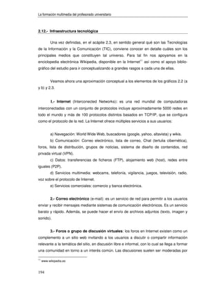 La formación multimedia del profesorado universitario



2.12.- Infraestructura tecnológica


          Una vez definidas, en el acápite 2.3, en sentido general qué son las Tecnologías
de la Información y la Comunicación (TIC), conviene conocer en detalle cuáles son los
principales medios que constituyen tal universo. Para tal fin nos apoyamos en la
enciclopedia electrónica Wikipedia, disponible en la Internet11 así como el apoyo biblio-
gráfico del estudio para ir conceptualizando a grandes rasgos a cada una de ellas.


          Veamos ahora una aproximación conceptual a los elementos de los gráficos 2.2 (a
y b) y 2.3.


          1.- Internet (Interconected Networks): es una red mundial de computadoras
interconectadas con un conjunto de protocolos incluye aproximadamente 5000 redes en
todo el mundo y más de 100 protocolos distintos basados en TCP/IP, que se configura
como el protocolo de la red. La Internet ofrece múltiples servicios a sus usuarios:


          a) Navegación: World Wide Web, buscadores (google, yahoo, altavista) y wikis.
          b) Comunicación: Correo electrónico, lista de correo, Chat (tertulia cibernética),
foros, lista de distribución, grupos de noticias, sistema de diseño de contenidos, red
privada virtual (VPN).
          c) Datos: transferencias de ficheros (FTP), alojamiento web (host), redes entre
iguales (P2P).
          d) Servicios multimedia: webcams, telefonía, vigilancia, juegos, televisión, radio,
voz sobre el protocolo de Internet.
          e) Servicios comerciales: comercio y banca electrónica.


          2.- Correo electrónico (e-mail): es un servicio de red para permitir a los usuarios
enviar y recibir mensajes mediante sistemas de comunicación electrónicos. Es un servicio
barato y rápido. Además, se puede hacer el envío de archivos adjuntos (texto, imagen y
sonido).


          3.- Foros o grupo de discusión virtuales: los foros en Internet existen como un
complemento a un sitio web invitando a los usuarios a discutir o compartir información
relevante a la temática del sitio, en discusión libre e informal, con lo cual se llega a formar
una comunidad en torno a un interés común. Las discusiones suelen ser moderadas por

11
     www.wikipedia.es


194
 