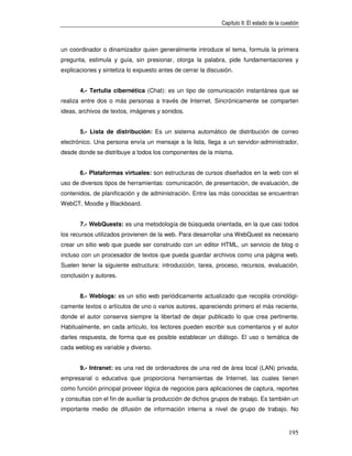 Capítulo II: El estado de la cuestión



un coordinador o dinamizador quien generalmente introduce el tema, formula la primera
pregunta, estimula y guía, sin presionar, otorga la palabra, pide fundamentaciones y
explicaciones y sintetiza lo expuesto antes de cerrar la discusión.


       4.- Tertulia cibernética (Chat): es un tipo de comunicación instantánea que se
realiza entre dos o más personas a través de Internet. Sincrónicamente se comparten
ideas, archivos de textos, imágenes y sonidos.


       5.- Lista de distribución: Es un sistema automático de distribución de correo
electrónico. Una persona envía un mensaje a la lista, llega a un servidor-administrador,
desde donde se distribuye a todos los componentes de la misma.


       6.- Plataformas virtuales: son estructuras de cursos diseñados en la web con el
uso de diversos tipos de herramientas: comunicación, de presentación, de evaluación, de
contenidos, de planificación y de administración. Entre las más conocidas se encuentran
WebCT, Moodle y Blackboard.


       7.- WebQuests: es una metodología de búsqueda orientada, en la que casi todos
los recursos utilizados provienen de la web. Para desarrollar una WebQuest es necesario
crear un sitio web que puede ser construido con un editor HTML, un servicio de blog o
incluso con un procesador de textos que pueda guardar archivos como una página web.
Suelen tener la siguiente estructura: introducción, tarea, proceso, recursos, evaluación,
conclusión y autores.


       8.- Weblogs: es un sitio web periódicamente actualizado que recopila cronológi-
camente textos o artículos de uno o varios autores, apareciendo primero el más reciente,
donde el autor conserva siempre la libertad de dejar publicado lo que crea pertinente.
Habitualmente, en cada artículo, los lectores pueden escribir sus comentarios y el autor
darles respuesta, de forma que es posible establecer un diálogo. El uso o temática de
cada weblog es variable y diverso.


       9.- Intranet: es una red de ordenadores de una red de área local (LAN) privada,
empresarial o educativa que proporciona herramientas de Internet, las cuales tienen
como función principal proveer lógica de negocios para aplicaciones de captura, reportes
y consultas con el fin de auxiliar la producción de dichos grupos de trabajo. Es también un
importante medio de difusión de información interna a nivel de grupo de trabajo. No


                                                                                              195
 