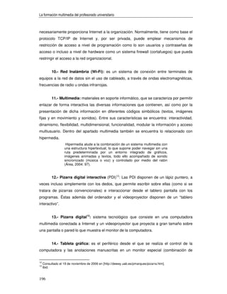 La formación multimedia del profesorado universitario



necesariamente proporciona Internet a la organización. Normalmente, tiene como base el
protocolo TCP/IP de Internet y, por ser privada, puede emplear mecanismos de
restricción de acceso a nivel de programación como lo son usuarios y contraseñas de
acceso o incluso a nivel de hardware como un sistema firewall (cortafuegos) que pueda
restringir el acceso a la red organizacional.


           10.- Red Inalámbria (Wi-Fi): es un sistema de conexión entre terminales de
equipos a la red de datos sin el uso de cableado, a través de ondas electromagnéticas,
frecuencias de radio u ondas infrarrojas.


           11.- Multimedia: materiales en soporte informático, que se caracteriza por permitir
enlazar de forma interactiva las diversas informaciones que contienen, así como por la
presentación de dicha información en diferentes códigos simbólicos (textos, imágenes
fijas y en movimiento y sonidos). Entre sus características se encuentra: interactividad,
dinamismo, flexibilidad, multidimensional, funcionalidad, modular la información y acceso
multiusuario. Dentro del apartado multimedia también se encuentra lo relacionado con
hipermedia.
                     Hipermedia alude a la combinación de un sistema multimedia con
                    una estructura hipertextual, lo que supone poder navegar sin una
                    ruta predeterminada por un entorno integrado de gráficos,
                    imágenes animadas y textos, todo ello acompañado de sonido
                    sincronizado (música o voz) y controlado por medio del ratón
                    (Área, 2004: 97).


           12.- Pizarra digital interactiva (PDI)12: Las PDI disponen de un lápiz puntero, a
veces incluso simplemente con los dedos, que permite escribir sobre ellas (como si se
tratara de pizarras convencionales) e interaccionar desde el tablero pantalla con los
programas. Éstas además del ordenador y el videoproyector disponen de un “tablero
interactivo”.


           13.- Pizarra digital13: sistema tecnológico que consiste en una computadora
multimedia conectada a Internet y un videoproyector que proyecta a gran tamaño sobre
una pantalla o pared lo que muestra el monitor de la computadora.


           14.- Tableta gráfica: es el periférico desde el que se realiza el control de la
computadora y las anotaciones manuscritas en un monitor especial (combinación de


12
     Consultado el 19 de noviembre de 2006 en [http://dewey.uab.es/pmarques/pizarra.htm].
13
     Ibid.


196
 