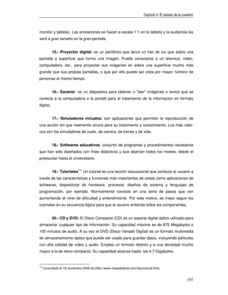 Capítulo II: El estado de la cuestión



monitor y tableta). Las anotaciones se hacen a escala 1:1 en la tableta y la audiencia las
verá a gran tamaño en la gran pantalla


           15.- Proyector digital: es un periférico que lanza un haz de luz que sobre una
pantalla o superficie que forma una imagen. Puede conectarse a un televisor, video,
computadora, etc., para proyectar sus imágenes en sobre una superficie mucho más
grande que sus propias pantallas, y que por ello puede ser vista por mayor número de
personas al mismo tiempo.


           16.- Escáner: es un dispositivo para obtener o "leer" imágenes o textos que se
conecta a la computadora o la portátil para el tratamiento de la información en formato
digital.


           17.- Simuladores virtuales: son aplicaciones que permiten la reproducción de
una acción sin que realmente ocurra para su tratamiento y conocimiento. Los más clási-
cos son los simuladores de vuelo, de carrera, de trenes y de vida.


           18.- Softwares educativos: conjunto de programas y procedimientos necesarios
que han sido diseñados con fines didácticos y que abarcan todos los niveles, desde el
preescolar hasta el universitario.


           19.- Tutoriales14: Un tutorial es una lección educacional que conduce al usuario a
través de las características y funciones más importantes de cosas como aplicaciones de
softwares, dispositivos de hardware, procesos, diseños de sistema y lenguajes de
programación, por ejemplo. Normalmente consiste en una serie de pasos que van
aumentando el nivel de dificultad y entendimiento. Por este motivo, es mejor seguir los
tutoriales en su secuencia lógica para que el usuario entienda todos los componentes.


           20.- CD y DVD: El Disco Compacto (CD) es un soporte digital óptico utilizado para
almacenar cualquier tipo de información. Su capacidad máxima es de 875 Megabytes o
100 minutos de audio. A su vez el DVD (Disco Versátil Digital) es un formato multimedia
de almacenamiento óptico que puede ser usado para guardar datos, incluyendo películas
con alta calidad de vídeo y audio. Emplea un formato distinto y a una densidad mucho
mayor a la de disco compacto. Su capacidad alcanza hasta los 4,7 Gigabytes.


14
     Consultado el 18 noviembre 2006 de [http://www.masadelante.com/faq-tutorial.htm].


                                                                                                          197
 