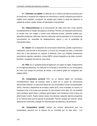 La formación multimedia del profesorado universitario



        21.- Televisión vía satélite: la televisión es un sistema de telecomunicación para
la transmisión y recepción de imágenes (en movimiento) y sonido a distancia que utiliza el
satélite como captador y productor de señales para ampliar la señal de cobertura, la
calidad de emisión y poder ofrecer simultaneidad e interactividad.


        22.- Videoconferencia: es la comunicación de video entre dos o más usuarios
simultáneamente al margen del espacio y el tiempo. Permite una interacción permanente,
en tiempo real, con imagen y sonido entre diferentes puntos, haciendo posible que,
diferentes profesores, diferentes alumnos, diferentes centros participen en el proceso de
comunicación sin necesidad de desplazamiento alguno y con la posibilidad de
intercambiar datos.


        23.- Celular: Es un dispositivo de comunicación electrónica, portátil, ergonómico e
inalámbrico, que permite la conversación y el envío de mensajes de texto y multimedia
entre dos o más personas sin importar la distancia. Entre sus múltiples prestaciones
encontramos: agenda, calendario, música (MP3), cámara fotográfica y de video, conexión
bluetooth, navegación de Internet, entre otras.


        24.- PDA: Es un ayudante personal digital por sus siglas en inglés. Originalmente
es una agenda electrónica. Su evolución lo ha llevado a convertirse en una computadora
de mano que integra los servicios de celular y del sistema global de navegación por
satélite (GPS).


        25.- Computadora personal (PC): es un sistema digital con tecnología
microelectrónica capaz de procesar datos a partir de un grupo de instrucciones
denominado software. La estructura básica de una computadora incluye microprocesador
(CPU), memoria y dispositivos de entrada y salida (E/S), como el teclado, el mouse y la
impresora junto a los buses que permiten la comunicación entre ellos. Es una dualidad
entre hardware (parte física) y software (parte lógica), que interactúan entre sí para una
determinada función. Puede realizar tareas muy diversas cargando distintos programas
en la memoria para que los ejecute el procesador. Permite navegar por Internet, utilizar
aplicaciones multimedia y trabajar con diversos tipos de softwares y de periféricos.


        26.- Computadora portátil: realizan las mismas operaciones que una
computadora personal con el atributo de su movilidad por su bajo peso.                 Los




198
 