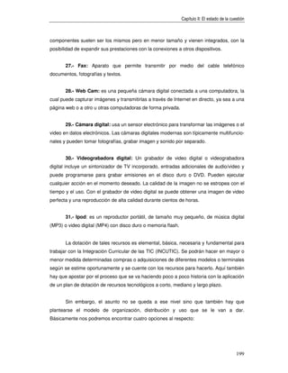 Capítulo II: El estado de la cuestión



componentes suelen ser los mismos pero en menor tamaño y vienen integrados, con la
posibilidad de expandir sus prestaciones con la conexiones a otros dispositivos.


       27.- Fax: Aparato que permite transmitir por medio del cable telefónico
documentos, fotografías y textos.


       28.- Web Cam: es una pequeña cámara digital conectada a una computadora, la
cual puede capturar imágenes y transmitirlas a través de Internet en directo, ya sea a una
página web o a otro u otras computadoras de forma privada.


       29.- Cámara digital: usa un sensor electrónico para transformar las imágenes o el
video en datos electrónicos. Las cámaras digitales modernas son típicamente multifuncio-
nales y pueden tomar fotografías, grabar imagen y sonido por separado.


       30.- Videograbadora digital: Un grabador de video digital o videograbadora
digital incluye un sintonizador de TV incorporado, entradas adicionales de audio/video y
puede programarse para grabar emisiones en el disco duro o DVD. Pueden ejecutar
cualquier acción en el momento deseado. La calidad de la imagen no se estropea con el
tiempo y el uso. Con el grabador de video digital se puede obtener una imagen de video
perfecta y una reproducción de alta calidad durante cientos de horas.


       31.- Ipod: es un reproductor portátil, de tamaño muy pequeño, de música digital
(MP3) o video digital (MP4) con disco duro o memoria flash.


       La dotación de tales recursos es elemental, básica, necesaria y fundamental para
trabajar con la Integración Curricular de las TIC (INCUTIC). Se podrán hacer en mayor o
menor medida determinadas compras o adquisiciones de diferentes modelos o terminales
según se estime oportunamente y se cuente con los recursos para hacerlo. Aquí también
hay que apostar por el proceso que se va haciendo poco a poco historia con la aplicación
de un plan de dotación de recursos tecnológicos a corto, mediano y largo plazo.


       Sin embargo, el asunto no se queda a ese nivel sino que también hay que
plantearse el modelo de organización, distribución y uso que se le van a dar.
Básicamente nos podremos encontrar cuatro opciones al respecto:




                                                                                              199
 