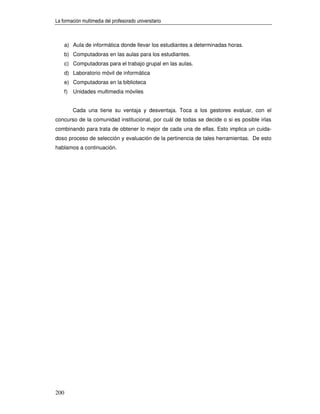 La formación multimedia del profesorado universitario



      a) Aula de informática donde llevar los estudiantes a determinadas horas.
      b) Computadoras en las aulas para los estudiantes.
      c) Computadoras para el trabajo grupal en las aulas.
      d) Laboratorio móvil de informática
      e) Computadoras en la biblioteca
      f)   Unidades multimedia móviles


           Cada una tiene su ventaja y desventaja. Toca a los gestores evaluar, con el
concurso de la comunidad institucional, por cuál de todas se decide o si es posible irlas
combinando para trata de obtener lo mejor de cada una de ellas. Esto implica un cuida-
doso proceso de selección y evaluación de la pertinencia de tales herramientas. De esto
hablamos a continuación.




200
 