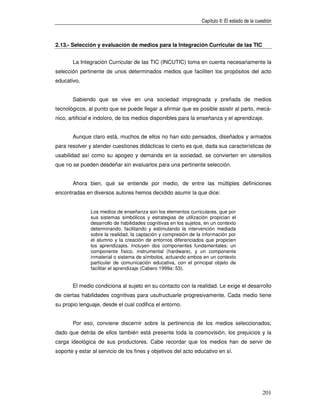 Capítulo II: El estado de la cuestión



2.13.- Selección y evaluación de medios para la Integración Curricular de las TIC


       La Integración Curricular de las TIC (INCUTIC) toma en cuenta necesariamente la
selección pertinente de unos determinados medios que faciliten los propósitos del acto
educativo.


       Sabiendo que se vive en una sociedad impregnada y preñada de medios
tecnológicos, al punto que se puede llegar a afirmar que es posible asistir al parto, mecá-
nico, artificial e indoloro, de los medios disponibles para la enseñanza y el aprendizaje.


       Aunque claro está, muchos de ellos no han sido pensados, diseñados y armados
para resolver y atender cuestiones didácticas lo cierto es que, dada sus características de
usabilidad así como su apogeo y demanda en la sociedad, se convierten en utensilios
que no se pueden desdeñar sin evaluarlos para una pertinente selección.


       Ahora bien, qué se entiende por medio, de entre las múltiples definiciones
encontradas en diversos autores hemos decidido asumir la que dice:


               Los medios de enseñanza son los elementos curriculares, que por
               sus sistemas simbólicos y estrategias de utilización propician el
               desarrollo de habilidades cognitivas en los sujetos, en un contexto
               determinando, facilitando y estimulando la intervención mediada
               sobre la realidad, la captación y compresión de la información por
               el alumno y la creación de entornos diferenciados que propicien
               los aprendizajes. Incluyen dos componentes fundamentales: un
               componente físico, instrumental (hardware), y un componente
               inmaterial o sistema de símbolos, actuando ambos en un contexto
               particular de comunicación educativa, con el principal objeto de
               facilitar el aprendizaje (Cabero 1999a: 53).


       El medio condiciona al sujeto en su contacto con la realidad. Le exige el desarrollo
de ciertas habilidades cognitivas para usufructuarle progresivamente. Cada medio tiene
su propio lenguaje, desde el cual codifica el entorno.


       Por eso, conviene discernir sobre la pertinencia de los medios seleccionados,
dado que detrás de ellos también está presente toda la cosmovisión, los prejuicios y la
carga ideológica de sus productores. Cabe recordar que los medios han de servir de
soporte y estar al servicio de los fines y objetivos del acto educativo en sí.




                                                                                                  201
 