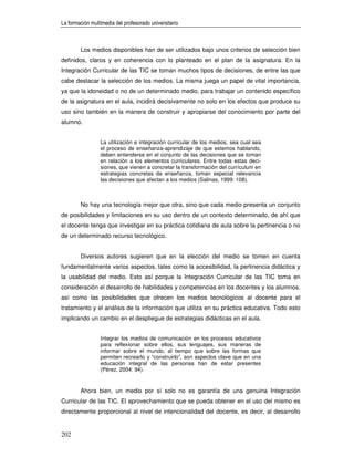 La formación multimedia del profesorado universitario



        Los medios disponibles han de ser utilizados bajo unos criterios de selección bien
definidos, claros y en coherencia con lo planteado en el plan de la asignatura. En la
Integración Curricular de las TIC se toman muchos tipos de decisiones, de entre las que
cabe destacar la selección de los medios. La misma juega un papel de vital importancia,
ya que la idoneidad o no de un determinado medio, para trabajar un contenido específico
de la asignatura en el aula, incidirá decisivamente no solo en los efectos que produce su
uso sino también en la manera de construir y apropiarse del conocimiento por parte del
alumno.


                 La utilización e integración curricular de los medios, sea cual sea
                 el proceso de enseñanza-aprendizaje de que estemos hablando,
                 deben entenderse en el conjunto de las decisiones que se toman
                 en relación a los elementos curriculares. Entre todas estas deci-
                 siones, que vienen a concretar la transformación del currículum en
                 estrategias concretas de enseñanza, toman especial relevancia
                 las decisiones que afectan a los medios (Salinas, 1999: 108).



        No hay una tecnología mejor que otra, sino que cada medio presenta un conjunto
de posibilidades y limitaciones en su uso dentro de un contexto determinado, de ahí que
el docente tenga que investigar en su práctica cotidiana de aula sobre la pertinencia o no
de un determinado recurso tecnológico.


        Diversos autores sugieren que en la elección del medio se tomen en cuenta
fundamentalmente varios aspectos, tales como la accesibilidad, la pertinencia didáctica y
la usabilidad del medio. Esto así porque la Integración Curricular de las TIC toma en
consideración el desarrollo de habilidades y competencias en los docentes y los alumnos,
así como las posibilidades que ofrecen los medios tecnológicos al docente para el
tratamiento y el análisis de la información que utiliza en su práctica educativa. Todo esto
implicando un cambio en el despliegue de estrategias didácticas en el aula.


                 Integrar los medios de comunicación en los procesos educativos
                 para reflexionar sobre ellos, sus lenguajes, sus maneras de
                 informar sobre el mundo, al tiempo que sobre las formas que
                 permiten recrearlo y “construirlo”, son aspectos clave que en una
                 educación integral de las personas han de estar presentes
                 (Pérez, 2004: 94).


        Ahora bien, un medio por sí solo no es garantía de una genuina Integración
Curricular de las TIC. El aprovechamiento que se pueda obtener en el uso del mismo es
directamente proporcional al nivel de intencionalidad del docente, es decir, al desarrollo


202
 