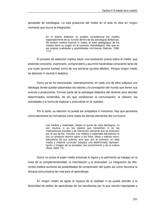 Capítulo II: El estado de la cuestión



apropiado de estrategias. La sola presencia del medio en el aula no dice en ningún
momento que ocurre la Integración.


               En el diseño didáctico no pueden considerarse los medios
               separadamente de su función dentro de las estrategias didácticas.
               No existen medios buenos ni malos, el valor pedagógico de los
               medios tiene su origen en el contexto metodológico más que en
               las propias cualidades y posibilidades intrínsecas (Salinas, 1999:
               111).


       El proceso de selección implica hacer una evaluación previa sobre el medio, que
pretende conocerlo, examinarlo, comprenderlo y asumirlo haciéndose consciente tanto de
sus luces (puntos fuertes) como de sus sombras (puntos débiles). Porque ningún medio
es absoluto ni neutral ni aséptico.


       Como ya se ha mencionado, reiterativamente, en cada uno de ellos subyace una
ideología donde quedan plasmados los valores y la concepción del mundo que tienen sus
autores o productores. Forman parte de la estrategia didáctica del docente para abordar
determinados contenidos, de ahí que condicionen la comunicación, la relación, las
actividades y la forma de explorar y profundizar en la realidad.


       Por lo tanto, su elección no puede ser antojadiza ni mecánica. Hay que pensarlos
como elementos tan formativos como todos los demás elementos del currículum.


               Los medios y materiales, desde un punto de vista ideológico, no
               son neutros ni en los valores que transmiten ni en las
               implicaciones sociales y de interacción personal que se producen
               por el uso de los mismos. Los medios y materiales educativos no
               son un producto técnico ajeno a los fines, ideas y valores socio-
               educativos de sus autores, sino que, por el contrario, en todo
               medio y material curricular subyace una determinada represen-
               tación o imagen de la sociedad, del conocimiento y de la cultura
               (Área, 2004: 77).


       Como no existe el súper medio entonces lo lógico y lo pertinente es trabajar en la
línea de la complementariedad, la interrelación y la diversidad. La integración de dife-
rentes medios aumenta las posibilidades de comprensión del sujeto así como favorece la
eficacia comunicativa tan vital para el aprendizaje.


       En ningún medio se agota la riqueza de la realidad ni se puede atender a la
diversidad de estilos de aprendizaje de los estudiantes por lo que resulta inapropiado y



                                                                                                 203
 