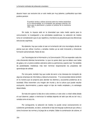 La formación multimedia del profesorado universitario



abusivo hacer uso exclusivo de un solo medio por muy potente y polifacético que éste
pudiera parecer.


                 El profesor tiende a realizar acciones sobre los medios basándose
                 en la intencionalidad, en el propósito que persigue alcanzar con
                 éstos para la planificación y puesta en práctica de la enseñanza
                 (Ibid., 167).


        Sin duda, la riqueza está en la diversidad que cada medio aporta para la
comunicación, la investigación y las actividades académicas. La selección de medios
toma en consideración que el uso repetitivo y monótono es perjudicial para las diferencias
estructuras cognitivas.


        No obstante, hay que cuidar el caer en la tentación del circo tecnológico donde se
piensa que por utilizar muchos y variados medios ya se está innovando y ofreciendo
formación personalizada. Nada de eso.


        Las Tecnologías de la Información y la Comunicación (TIC) se expanden cada día
más ofreciendo distintas herramientas. Lo que no quiere decir que se deban usar todas
de golpe y sin un previo análisis valorativo sobre su pertinencia y aporte real. Tal estallido
de posibilidades mediáticas más bien terminan tergiversando los propósitos del
aprendizaje de calidad.


        Por otra parte, también hay que cuidar de servir a los intereses de monopolio de
algunas empresas de informática y telecomunicaciones. Y la exclusividad afecta también
en la manera que se propone para abordar los distintos y acuciantes problemas de la
sociedad. Ellos transmiten una imagen del mundo y de la cultura que puede resultar
excluyente, discriminatoria y pasiva según el tipo de medio empleado y la estrategia
desarrollada.


        Se trata de superar la idea de si solo existiera un solo color o cristal válido desde
el cual observar, palpar e interiorizar la realidad dejando de lado que ella es tan rica y
variada como el arco iris.


        Por consiguiente, la selección de medios no puede versar exclusivamente en
cuestiones gramaticales, es decir, analizando el tipo de lenguaje audiovisual que utiliza y
cómo funcionan las normas y la jerga de su empleo. Saber la combinación de colores, el



204
 