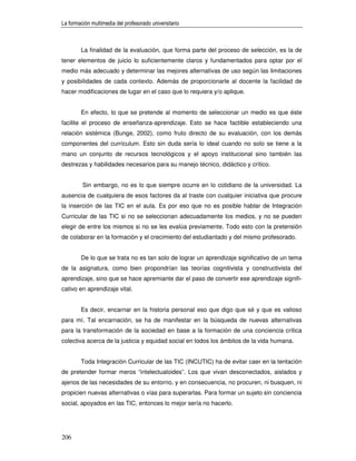 La formación multimedia del profesorado universitario



        La finalidad de la evaluación, que forma parte del proceso de selección, es la de
tener elementos de juicio lo suficientemente claros y fundamentados para optar por el
medio más adecuado y determinar las mejores alternativas de uso según las limitaciones
y posibilidades de cada contexto. Además de proporcionarle al docente la facilidad de
hacer modificaciones de lugar en el caso que lo requiera y/o aplique.


        En efecto, lo que se pretende al momento de seleccionar un medio es que éste
facilite el proceso de enseñanza-aprendizaje. Esto se hace factible estableciendo una
relación sistémica (Bunge, 2002), como fruto directo de su evaluación, con los demás
componentes del currículum. Esto sin duda sería lo ideal cuando no solo se tiene a la
mano un conjunto de recursos tecnológicos y el apoyo institucional sino también las
destrezas y habilidades necesarios para su manejo técnico, didáctico y crítico.


         Sin embargo, no es lo que siempre ocurre en lo cotidiano de la universidad. La
ausencia de cualquiera de esos factores da al traste con cualquier iniciativa que procure
la inserción de las TIC en el aula. Es por eso que no es posible hablar de Integración
Curricular de las TIC si no se seleccionan adecuadamente los medios, y no se pueden
elegir de entre los mismos si no se les evalúa previamente. Todo esto con la pretensión
de colaborar en la formación y el crecimiento del estudiantado y del mismo profesorado.


        De lo que se trata no es tan solo de lograr un aprendizaje significativo de un tema
de la asignatura, como bien propondrían las teorías cognitivista y constructivista del
aprendizaje, sino que se hace apremiante dar el paso de convertir ese aprendizaje signifi-
cativo en aprendizaje vital.


        Es decir, encarnar en la historia personal eso que digo que sé y que es valioso
para mí. Tal encarnación, se ha de manifestar en la búsqueda de nuevas alternativas
para la transformación de la sociedad en base a la formación de una conciencia crítica
colectiva acerca de la justicia y equidad social en todos los ámbitos de la vida humana.


        Toda Integración Curricular de las TIC (INCUTIC) ha de evitar caer en la tentación
de pretender formar meros “intelectualoides”. Los que vivan desconectados, aislados y
ajenos de las necesidades de su entorno, y en consecuencia, no procuren, ni busquen, ni
propicien nuevas alternativas o vías para superarlas. Para formar un sujeto sin conciencia
social, apoyados en las TIC, entonces lo mejor sería no hacerlo.




206
 