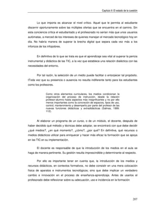 Capítulo II: El estado de la cuestión



       Lo que importa es alcanzar el nivel crítico. Aquel que le permita al estudiante
discernir oportunamente sobre las múltiples ofertas que se encuentra en el camino. Sin
esta conciencia crítica el estudiantado y el profesorado no serían más que unos usuarios
autómatas, a merced de los intereses de quienes manejan el mercado tecnológico hoy en
día. No habría manera de superar la brecha digital que separa cada vez más a los
inforicos de los infopobres.


       En definitiva de lo que se trata es que el aprendizaje sea vital al superar la pericia
instrumental y didáctica de las TIC, a la vez que establece una relación dialéctica con las
necesidades del entorno.


       Por tal razón, la selección de un medio puede facilitar o entorpecer tal propósito.
tToda vez que su presencia o ausencia no resulta indiferente tanto para los estudiantes
como los profesores.


               Como otros elementos curriculares, los medios condicionan la
               organización del proceso de instrucción, desde la relación
               profesor-alumno hasta aspectos más insignificantes y no por ello
               menos importantes como la concreción de espacios, tipos de uso,
               control, mantenimiento y desempeño por parte del profesor de las
               nuevas funciones didácticas y extradidácticas (Salinas, 1999:
               112).


       Al elaborar un programa de un curso, o de un módulo, el docente, después de
haber decidido qué método y técnicas debe adoptar, se encontrará con que debe decidir
¿qué medios?, ¿en qué momento?, ¿cómo?, ¿por qué? En definitiva, qué recursos o
medios didácticos utilizar para enriquecer y hacer más eficaz la formación que se apoya
en las TIC en su implementación.

       El docente es responsable de que la introducción de los medios en el aula se
haga de manera pertinente. Su gestión resulta imprescindible y determinante al respecto.

       Por ello es importante tener en cuenta que, la introducción de los medios y
recursos didácticos, en contextos formativos, no debe consistir en una mera colocación
física de aparatos e instrumentos tecnológicos; sino que debe implicar un verdadero
cambio e innovación en el proceso de enseñanza-aprendizaje. Antes de usarlos el
profesorado debe reflexionar sobre su adecuación, uso e incidencia en la formación




                                                                                               207
 