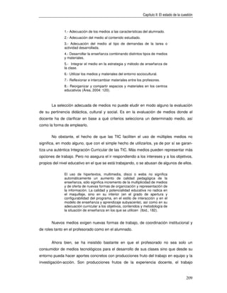 Capítulo II: El estado de la cuestión



              1.- Adecuación de los medios a las características del alumnado.
              2.- Adecuación del medio al contenido estudiado.
              3.- Adecuación del medio al tipo de demandas de la tarea o
              actividad desarrollada.
              4.- Desarrollar la enseñanza combinando distintos tipos de medios
              y materiales.
              5.- Integrar el medio en la estrategia y método de enseñanza de
              la clase.
              6.- Utilizar los medios y materiales del entorno sociocultural.
              7.- Reflexionar e intercambiar materiales entre los profesores.
              8.- Reorganizar y compartir espacios y materiales en los centros
              educativos (Área, 2004: 120).



       La selección adecuada de medios no puede eludir en modo alguno la evaluación
de su pertinencia didáctica, cultural y social. Es en la evaluación de medios donde el
docente ha de clarificar en base a qué criterios selecciona un determinado medio, así
como la forma de emplearlo.


       No obstante, el hecho de que las TIC faciliten el uso de múltiples medios no
significa, en modo alguno, que con el simple hecho de utilizarlos, ya de por sí se garan-
tiza una auténtica Integración Curricular de las TIC. Más medios pueden representar más
opciones de trabajo. Pero no asegura el ir respondiendo a los intereses y a los objetivos,
propios del nivel educativo en el que se está trabajando, o se abusan de algunos de ellos.

              El uso de hipertextos, multimedia, disco o webs no significa
              automáticamente un aumento de calidad pedagógica de la
              enseñanza, sólo significa incremento de la multiplicidad de medios
              y de oferta de nuevas formas de organización y representación de
              la información. La calidad y potencialidad educativa no radica en
              el maquillaje, sino en su interior (en el grado de apertura y
              configurabilidad del programa, en el estilo de interacción y en el
              modelo de enseñanza y aprendizaje subyacente), así como en su
              adecuación curricular a los objetivos, contenidos y metodología de
              la situación de enseñanza en los que se utilicen (Ibid., 182).


       Nuevos medios exigen nuevas formas de trabajo, de coordinación institucional y
de roles tanto en el profesorado como en el alumnado.


       Ahora bien, se ha insistido bastante en que el profesorado no sea solo un
consumidor de medios tecnológicos para el desarrollo de sus clases sino que desde su
entorno pueda hacer aportes concretos con producciones fruto del trabajo en equipo y la
investigación-acción. Son producciones frutos de la experiencia docente, el trabajo



                                                                                                   209
 