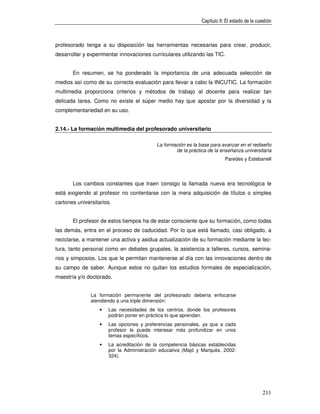 Capítulo II: El estado de la cuestión



profesorado tenga a su disposición las herramientas necesarias para crear, producir,
desarrollar y experimentar innovaciones curriculares utilizando las TIC.


       En resumen, se ha ponderado la importancia de una adecuada selección de
medios así como de su correcta evaluación para llevar a cabo la INCUTIC. La formación
multimedia proporciona criterios y métodos de trabajo al docente para realizar tan
delicada tarea. Como no existe el súper medio hay que apostar por la diversidad y la
complementariedad en su uso.


2.14.- La formación multimedia del profesorado universitario

                                           La formación es la base para avanzar en el rediseño
                                                   de la práctica de la enseñanza universitaria
                                                                           Paredes y Estebanell




       Los cambios constantes que traen consigo la llamada nueva era tecnológica le
está exigiendo al profesor no contentarse con la mera adquisición de títulos o simples
cartones universitarios.


       El profesor de estos tiempos ha de estar consciente que su formación, como todas
las demás, entra en el proceso de caducidad. Por lo que está llamado, casi obligado, a
reciclarse, a mantener una activa y asidua actualización de su formación mediante la lec-
tura, tanto personal como en debates grupales, la asistencia a talleres, cursos, semina-
rios y simposios. Los que le permitan mantenerse al día con las innovaciones dentro de
su campo de saber. Aunque estos no quitan los estudios formales de especialización,
maestría y/o doctorado.


               La formación permanente del profesorado debería enfocarse
               atendiendo a una triple dimensión:
                   •   Las necesidades de los centros, donde los profesores
                       podrán poner en práctica lo que aprendan.
                   •   Las opciones y preferencias personales, ya que a cada
                       profesor le puede interesar más profundizar en unos
                       temas específicos.
                   •   La acreditación de la competencia básicas establecidas
                       por la Administración educativa (Majó y Marquès, 2002:
                       324).




                                                                                               211
 