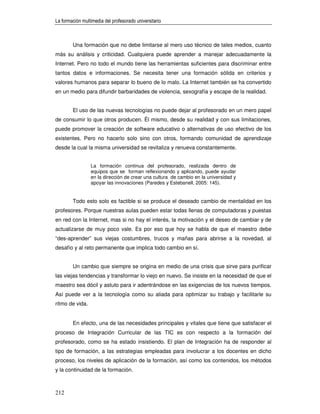La formación multimedia del profesorado universitario



        Una formación que no debe limitarse al mero uso técnico de tales medios, cuanto
más su análisis y criticidad. Cualquiera puede aprender a manejar adecuadamente la
Internet. Pero no todo el mundo tiene las herramientas suficientes para discriminar entre
tantos datos e informaciones. Se necesita tener una formación sólida en criterios y
valores humanos para separar lo bueno de lo malo. La Internet también se ha convertido
en un medio para difundir barbaridades de violencia, sexografía y escape de la realidad.


        El uso de las nuevas tecnologías no puede dejar al profesorado en un mero papel
de consumir lo que otros producen. Él mismo, desde su realidad y con sus limitaciones,
puede promover la creación de software educativo o alternativas de uso efectivo de los
existentes. Pero no hacerlo solo sino con otros, formando comunidad de aprendizaje
desde la cual la misma universidad se revitaliza y renueva constantemente.


                 La formación continua del profesorado, realizada dentro de
                 equipos que se forman reflexionando y aplicando, puede ayudar
                 en la dirección de crear una cultura de cambio en la universidad y
                 apoyar las innovaciones (Paredes y Estebanell, 2005: 145).


        Todo esto solo es factible si se produce el deseado cambio de mentalidad en los
profesores. Porque nuestras aulas pueden estar todas llenas de computadoras y puestas
en red con la Internet, mas si no hay el interés, la motivación y el deseo de cambiar y de
actualizarse de muy poco vale. Es por eso que hoy se habla de que el maestro debe
“des-aprender” sus viejas costumbres, trucos y mañas para abrirse a la novedad, al
desafío y al reto permanente que implica todo cambio en sí.


        Un cambio que siempre se origina en medio de una crisis que sirve para purificar
las viejas tendencias y transformar lo viejo en nuevo. Se insiste en la necesidad de que el
maestro sea dócil y astuto para ir adentrándose en las exigencias de los nuevos tiempos.
Así puede ver a la tecnología como su aliada para optimizar su trabajo y facilitarle su
ritmo de vida.


        En efecto, una de las necesidades principales y vitales que tiene que satisfacer el
proceso de Integración Curricular de las TIC es con respecto a la formación del
profesorado, como se ha estado insistiendo. El plan de Integración ha de responder al
tipo de formación, a las estrategias empleadas para involucrar a los docentes en dicho
proceso, los niveles de aplicación de la formación, así como los contenidos, los métodos
y la continuidad de la formación.



212
 