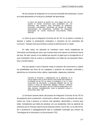 Capítulo II: El estado de la cuestión



       No hay proceso de Integración sin el concurso favorable del profesorado. A quien
se le pide desempeñar el rol de guía y facilitador del aprendizaje.


               La figura del docente se perfila con unos rasgos que han de
               superar la función transmisora para completarla con una
               dimensión más dinámica como formulador de problemas,
               provocador interrogantes, coordinador de equipos de trabajo,
               sistematizador de experiencias, facilitador de búsquedas,
               dinamizador de nuevas situaciones comunicativas (Pérez,
               2004:52).


       Lo cierto es que la Integración Curricular de las TIC no se reduce a enseñar al
docente a realizar la presentación motivadora e interactiva de los contenidos del
currículum. Tampoco tiene que limitarse a evaluar la pertinencia de un medio.


       En tales casos, los docentes se mantienen como meros receptáculos de
información suministrada por otros, que muchas veces viven ajenos a la dinámica interna
del aula. De esta manera no es posible que asuman el papel que le corresponde en el
aula universitaria. Esto se vuelve un contrasentido si se habla de una educación libera-
dora y transformadora.


       Hay que apostar a que el docente rompa el cascarón del consumismo y explote
las posibilidades que tiene de ser autogestor y productor de mensajes multimedia y
electrónica con conciencia crítica, abierta, responsable, respetuosa y tolerante.


               Concebir la formación y alfabetización de la población en la
               cultura digital como el mero dominio instrumental del hardware y
               el software de las TIC es reducir al ciudadano a ser un mero
               consumidor de información y productos digitales que se nos
               ofrecen a través de televisiones digitales, Internet o telefonía
               móvil. Consumir información, pero sin criterios intelectuales ni mo-
               rales conduce, inevitablemente, hacia la alienación cultural y
               social (Área, 2004: 132).


       La formación docente dentro del proceso de Integración Curricular de las TIC ha
de prepararlo para la producción, construcción y difusión crítica y consciente del conoci-
miento con miras a procurar un entorno más equitativo, democrático y humano para
todos. Competencia que habrá de socializar con sus estudiantes. Esto es sabiendo de
antemano que la inmensa mayoría de los docentes activos, hoy en día, no ha sido forma-
da ni profesional ni pedagógicamente bajo la modalidad multimedia que ofrecen las
Tecnologías de la Información y la Comunicación (TIC).



                                                                                                  213
 
