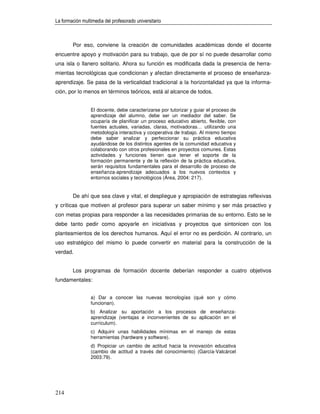 La formación multimedia del profesorado universitario



        Por eso, conviene la creación de comunidades académicas donde el docente
encuentre apoyo y motivación para su trabajo, que de por sí no puede desarrollar como
una isla o llanero solitario. Ahora su función es modificada dada la presencia de herra-
mientas tecnológicas que condicionan y afectan directamente el proceso de enseñanza-
aprendizaje. Se pasa de la verticalidad tradicional a la horizontalidad ya que la informa-
ción, por lo menos en términos teóricos, está al alcance de todos.


                 El docente, debe caracterizarse por tutorizar y guiar el proceso de
                 aprendizaje del alumno, debe ser un mediador del saber. Se
                 ocuparía de planificar un proceso educativo abierto, flexible, con
                 fuentes actuales, variadas, claras, motivadoras… utilizando una
                 metodología interactiva y cooperativa de trabajo. Al mismo tiempo
                 debe saber analizar y perfeccionar su práctica educativa
                 ayudándose de los distintos agentes de la comunidad educativa y
                 colaborando con otros profesionales en proyectos comunes. Estas
                 actividades y funciones tienen que tener el soporte de la
                 formación permanente y de la reflexión de la práctica educativa,
                 serán requisitos fundamentales para el desarrollo de proceso de
                 enseñanza-aprendizaje adecuados a los nuevos contextos y
                 entornos sociales y tecnológicos (Área, 2004: 217).


        De ahí que sea clave y vital, el despliegue y apropiación de estrategias reflexivas
y críticas que motiven al profesor para superar un saber mínimo y ser más proactivo y
con metas propias para responder a las necesidades primarias de su entorno. Esto se le
debe tanto pedir como apoyarle en iniciativas y proyectos que sintonicen con los
planteamientos de los derechos humanos. Aquí el error no es perdición. Al contrario, un
uso estratégico del mismo lo puede convertir en material para la construcción de la
verdad.


        Los programas de formación docente deberían responder a cuatro objetivos
fundamentales:


                 a) Dar a conocer las nuevas tecnologías (qué son y cómo
                 funcionan).
                 b) Analizar su aportación a los procesos de enseñanza-
                 aprendizaje (ventajas e inconvenientes de su aplicación en el
                 currículum).
                 c) Adquirir unas habilidades mínimas en el manejo de estas
                 herramientas (hardware y software).
                 d) Propiciar un cambio de actitud hacia la innovación educativa
                 (cambio de actitud a través del conocimiento) (García-Valcárcel
                 2003:79).




214
 
