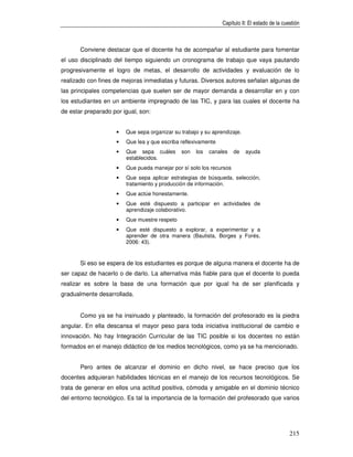 Capítulo II: El estado de la cuestión



       Conviene destacar que el docente ha de acompañar al estudiante para fomentar
el uso disciplinado del tiempo siguiendo un cronograma de trabajo que vaya pautando
progresivamente el logro de metas, el desarrollo de actividades y evaluación de lo
realizado con fines de mejoras inmediatas y futuras. Diversos autores señalan algunas de
las principales competencias que suelen ser de mayor demanda a desarrollar en y con
los estudiantes en un ambiente impregnado de las TIC, y para las cuales el docente ha
de estar preparado por igual, son:


                    •   Que sepa organizar su trabajo y su aprendizaje.
                    •   Que lea y que escriba reflexivamente
                    •   Que sepa cuáles       son   los   canales    de   ayuda
                        establecidos.
                    •   Que pueda manejar por sí solo los recursos
                    •   Que sepa aplicar estrategias de búsqueda, selección,
                        tratamiento y producción de información.
                    •   Que actúe honestamente.
                    •   Que esté dispuesto a participar en actividades de
                        aprendizaje colaborativo.
                    •   Que muestre respeto
                    •   Que esté dispuesto a explorar, a experimentar y a
                        aprender de otra manera (Bautista, Borges y Forés,
                        2006: 43).


       Si eso se espera de los estudiantes es porque de alguna manera el docente ha de
ser capaz de hacerlo o de darlo. La alternativa más fiable para que el docente lo pueda
realizar es sobre la base de una formación que por igual ha de ser planificada y
gradualmente desarrollada.


       Como ya se ha insinuado y planteado, la formación del profesorado es la piedra
angular. En ella descansa el mayor peso para toda iniciativa institucional de cambio e
innovación. No hay Integración Curricular de las TIC posible si los docentes no están
formados en el manejo didáctico de los medios tecnológicos, como ya se ha mencionado.


       Pero antes de alcanzar el dominio en dicho nivel, se hace preciso que los
docentes adquieran habilidades técnicas en el manejo de los recursos tecnológicos. Se
trata de generar en ellos una actitud positiva, cómoda y amigable en el dominio técnico
del entorno tecnológico. Es tal la importancia de la formación del profesorado que varios




                                                                                               215
 
