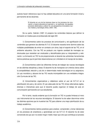La formación multimedia del profesorado universitario



autores hacen referencia a que no hay calidad educativa sin una seria formación inicial y
permanente de los docentes.


                 El docente es uno de los factores clave en los procesos de inno-
                 vación y mejora educativa en general, y, en particular, de aquellos
                 procesos destinados a utilizar en una perspectiva innovadora nue-
                 vos medios y tecnología (Área, 2004: 159).


        De su parte, Cebrián (1997: 2) propone los contenidos básicos que definen la
formación en medios para el profesorado del siglo XXI:


        1) Conocimientos sobre los procesos de comunicación y de significación de los
contenidos que generan las distintas N.T.I.C. El docente necesita tener dominio sobre las
múltiples posibilidades de entrar en contacto con otros, bajo el soporte de las TIC, en el
ambiente educativo. Con las TIC se produce una ingente cantidad de mensajes au-
diovisuales que necesitan ser analizados y decodificados para su interpretación y valo-
ración. La formación en TIC ha de proporcionarle al docente las suficientes herramientas
teórico-prácticas que le permitan desenvolverse con criticidad en el manejo de los datos.


        2) Conocimientos sobre las diferentes formas de trabajar las nuevas tecnologías
en las distintas disciplinas y áreas. El docente ha de manejarse con criterios claros sobre
la compatibilidad, elección y uso de un determinado medio tecnológico en su asignatura.
Un uso monótono y abusivo de las TIC resulta incompatible con una verdadera Integra-
ción Curricular de las TIC.

        3) Conocimientos organizativos y didácticos sobre el uso de N.T.I.C en la
planificación de aula y de centro. El uso adecuado de las TIC ofrece alternativas ágiles,
diversas e interactivas para que el docente pueda organizar el trabajo de aula en
comunicación permanente con sus estudiantes.


        Por lo tanto, resulta evidente que la formación en TIC no puede limitarse al mero
uso instrumental de los recursos tecnológicos. El docente ha de saber discriminar entre
las distintas opciones que le muestran las TIC para obtener una mejor planificación de su
trabajo académico.

        4) Conocimientos teórico-prácticos para analizar, comprender y tomar decisiones
en los procesos de enseñanza y aprendizaje con las N.T.I.C. El docente ha de estar
convencido de que aún no existe ningún medio mejor que otro que contribuya al proceso


216
 
