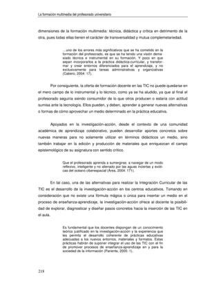 La formación multimedia del profesorado universitario



dimensiones de la formación multimedia: técnica, didáctica y crítica en detrimento de la
otra, pues todas ellas tienen el carácter de transversalidad y mutua complemetariedad.


                  …uno de los errores más significativos que se ha cometido en la
                  formación del profesorado, es que se ha tenido una visión dema-
                  siado técnica e instrumental en su formación. Y poco en que
                  sepan incorporarlos a la práctica didáctica-curricular, y transfor-
                  mar y crear entornos diferenciados para el aprendizaje, y no
                  exclusivamente para tareas administrativas y organizativas
                  (Cabero, 2004: 17).


           Por consiguiente, la oferta de formación docente en las TIC no puede quedarse en
el mero campo de lo instrumental y lo técnico, como ya se ha aludido, ya que al final el
profesorado seguiría siendo consumidor de lo que otros producen o estaría con actitud
sumisa ante la tecnología. Ellos pueden, y deben, aprender a generar nuevas alternativas
o formas de cómo aprovechar un medio determinado en la práctica educativa.


           Apoyados en la investigación-acción, desde el contexto de una comunidad
académica de aprendizaje colaborativo, pueden desarrollar aportes concretos sobre
nuevas maneras para no solamente utilizar en términos didácticos un medio, sino
también trabajar en la edición y producción de materiales que enriquezcan el campo
epistemológico de su asignatura con sentido crítico.


                  Que el profesorado aprenda a sumergirse, a navegar de un modo
                  reflexivo, inteligente y no alienado por las aguas inciertas y exóti-
                  cas del océano ciberespacial (Área, 2004: 171).


           En tal caso, una de las alternativas para realizar la Integración Curricular de las
TIC es el desarrollo de la investigación-acción en los centros educativos. Tomando en
consideración que no existe una fórmula mágica o única para insertar un medio en el
proceso de enseñanza-aprendizaje, la investigación-acción ofrece al docente la posibili-
dad de explorar, diagnosticar y diseñar pasos concretos hacia la inserción de las TIC en
el aula.


                  Es fundamental que los docentes dispongan de un conocimiento
                  teórico justificado en la investigación-acción y la experiencia que
                  les permita el desarrollo coherente de prácticas educativas
                  adecuadas a los nuevos entornos, materiales y formatos. Estas
                  prácticas habrán de suponer integrar el uso de las TIC con el fin
                  de promover procesos de enseñanza-aprendizaje en y para la
                  sociedad de la información (Pariente, 2005: 1).




218
 