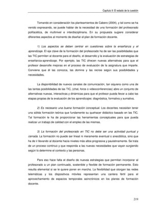 Capítulo II: El estado de la cuestión



       Tomando en consideración los planteamientos de Cabero (2004), y tal como se ha
venido expresando, se puede hablar de la necesidad de una formación del profesorado
polifacética, de multinivel e interdisciplinaria. En su propuesta sugiere considerar
diferentes aspectos al momento de diseñar el plan de formación docente.


       1) Los aspectos se deben centrar en cuestiones sobre la enseñanza y el
aprendizaje. El eje clave de la formación del profesorado ha de ser las posibilidades que
las TIC permiten al docente para el diseño, el desarrollo y la evaluación de estrategias de
enseñanza-aprendizaje. Por ejemplo, las TIC ofrecen nuevas alternativas para que el
profesor desarrolle mejoras en el proceso de evaluación de la asignatura que imparte.
Conviene que él las conozca, las domine y las recree según sus posibilidades y
necesidades.


       La disponibilidad de nuevos canales de comunicación, tan siquiera como una de
las tantas posibilidades de las TIC, (chat, foros o videoconferencias) abre un conjunto de
alternativas nuevas, interactivas y dinámicas para que el profesor pueda llevar a cabo las
etapas propias de la evaluación de los aprendizajes: diagnóstica, formativa y sumativa.


       2) Es necesario una buena formación conceptual. Los docentes necesitan tener
una sólida formación teórica que fundamente su quehacer didáctico basado en las TIC.
Tal formación le ha de proporcionar las herramientas conceptuales para que pueda
realizar un trabajo de calidad con el empleo de las mismas.


       3) La formación del profesorado en TIC no debe ser una actividad puntual y
cerrada. La formación no puede ser lineal ni meramente eventual o anecdótica, sino que
ha de ir llevando al docente hacia niveles más altos progresiva y paulatinamente. Se trata
de un proceso continuo y que responda a las nuevas necesidades que vayan surgiendo
según lo determine el contexto y las personas.


       Para eso hace falta el diseño de nuevas estrategias que permitan incorporar al
profesorado a un plan continuado, sostenible y flexible de formación permanente. Esto
resulta elemental si se le quiere poner en marcha. La flexibilidad que otorgan las redes
telemáticas y los dispositivos móviles representan una cantera fértil para el
aprovechamiento de espacios temporales asincrónicos en los planes de formación
docente.




                                                                                              219
 
