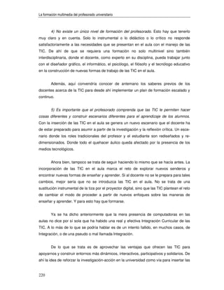 La formación multimedia del profesorado universitario



        4) No existe un único nivel de formación del profesorado. Esto hay que tenerlo
muy claro y en cuenta. Solo lo instrumental o lo didáctico o lo crítico no responde
satisfactoriamente a las necesidades que se presentan en el aula con el manejo de las
TIC. De ahí de que se requiera una formación no solo multinivel sino también
interdisciplinaria, donde el docente, como experto en su disciplina, pueda trabajar junto
con el diseñador gráfico, el informático, el psicólogo, el filósofo y el tecnólogo educativo
en la construcción de nuevas formas de trabajo de las TIC en el aula.


        Además, aquí convendría conocer de antemano los saberes previos de los
docentes acerca de la TIC para desde ahí implementar un plan de formación escalado y
continuo.


        5) Es importante que el profesorado comprenda que las TIC le permiten hacer
cosas diferentes y construir escenarios diferentes para el aprendizaje de los alumnos.
Con la inserción de las TIC en el aula se genera un nuevo escenario que el docente ha
de estar preparado para asumir a partir de la investigación y la reflexión crítica. Un esce-
nario donde los roles tradicionales del profesor y el estudiante son rediseñados y re-
dimensionados. Donde todo el quehacer áulico queda afectado por la presencia de los
medios tecnológicos.


        Ahora bien, tampoco se trata de seguir haciendo lo mismo que se hacía antes. La
incorporación de las TIC en el aula marca el reto de explorar nuevos senderos y
encontrar nuevas formas de enseñar y aprender. Si al docente no se le prepara para tales
cambios, mejor sería que no se introduzca las TIC en el aula. No se trata de una
sustitución instrumental de la tiza por el proyector digital, sino que las TIC plantean el reto
de cambiar el modo de proceder a partir de nuevos enfoques sobre las maneras de
enseñar y aprender. Y para esto hay que formarse.


        Ya se ha dicho anteriormente que la mera presencia de computadoras en las
aulas no dice por sí sola que ha habido una real y efectiva Integración Curricular de las
TIC. A lo más de lo que se podría hablar es de un intento fallido, en muchos casos, de
Integración, o de una pseudo o mal llamada Integración.


        De lo que se trata es de aprovechar las ventajas que ofrecen las TIC para
apoyarnos y construir entornos más dinámicos, interactivos, participativos y solidarios. De
ahí la idea de reforzar la investigación-acción en la universidad como vía para insertar las


220
 
