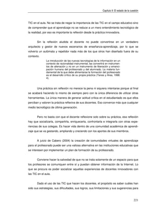 Capítulo II: El estado de la cuestión



TIC en el aula. No se trata de negar la importancia de las TIC en el campo educativo sino
de comprender que el aprendizaje no se reduce a un mero entendimiento tecnológico de
la realidad, por eso es importante la reflexión desde la práctica innovadora.


       Sin la reflexión aludida el docente no puede convertirse en un verdadero
arquitecto y gestor de nuevos escenarios de enseñanza-aprendizaje, por lo que se
volvería un autómata y repetidor nada más de los que otros han diseñado fuera de su
contexto.
               La introducción de las nuevas tecnologías de la información en un
               contexto de racionalidad instrumental, las convertirá en instrumen-
               tos de alienación y no en un instrumento de liberación y emanci-
               pación humana del profesorado y del alumnado. La materia fun-
               damental de la que debe alimentarse la formación del profesorado
               es el desarrollo crítico de su propia práctica (Yanes y Área, 1998:
               4).



       Una práctica sin reflexión no merece la pena ni siquiera intentarse porque al final
se acabará haciendo lo mismo de siempre pero con la única diferencia de utilizar otras
herramientas. La única manera de generar actitud crítica en el estudiantado es que ellos
perciban y valoren la práctica reflexiva de sus docentes. Eso convence más que cualquier
medio tecnológico de última generación.


       Pero no basta con que el docente reflexione solo sobre su práctica, esa reflexión
hay que socializarla, compartirla, enriquecerla, confrontarla e integrarla con otras expe-
riencias de sus colegas. Es hacer vida dentro de una comunidad académica de aprendi-
zaje que se va gestando, ampliando y creciendo con los aportes de sus miembros.


       A juicio de Cabero (2004) la creación de comunidades virtuales de aprendizaje
para el profesorado puede ser una valiosa alternativa en las instituciones educativas que
se interesen por implementar un plan de formación de su profesorado.


       Conviene hacer la salvedad de que no se trata solamente de un espacio para que
los profesores se comuniquen entre sí y puedan obtener información de la Internet. Lo
que se procura es poder socializar aquellas experiencias de docentes innovadores con
las TIC en el aula.


       Dado el uso de las TIC que hacen los docentes, el propósito es saber cuáles han
sido sus estrategias, sus dificultades, sus logros, sus limitaciones y sus sugerencias para



                                                                                                  221
 