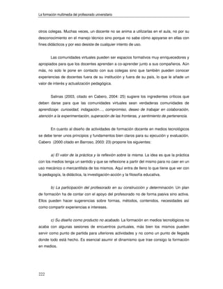 La formación multimedia del profesorado universitario



otros colegas. Muchas veces, un docente no se anima a utilizarlas en el aula, no por su
desconocimiento en el manejo técnico sino porque no sabe cómo apoyarse en ellas con
fines didácticos y por eso desiste de cualquier intento de uso.


        Las comunidades virtuales pueden ser espacios formativos muy enriquecedores y
apropiados para que los docentes aprendan a co-aprender junto a sus compañeros. Aún
más, no solo le pone en contacto con sus colegas sino que también pueden conocer
experiencias de docentes fuera de su institución y fuera de su país, lo que le añade un
valor de interés y actualización pedagógica.


        Salinas (2003, citado en Cabero, 2004: 25) sugiere los ingredientes críticos que
deben darse para que las comunidades virtuales sean verdaderas comunidades de
aprendizaje: curiosidad, indagación…, compromiso, deseo de trabajar en colaboración,
atención a la experimentación, superación de las fronteras, y sentimiento de pertenencia.


        En cuanto al diseño de actividades de formación docente en medios tecnológicos
se debe tener unos principios y fundamentos bien claros para su ejecución y evaluación.
Cabero (2000 citado en Barroso, 2003: 23) propone los siguientes:


        a) El valor de la práctica y la reflexión sobre la misma. La idea es que la práctica
con los medios tenga un sentido y que se reflexione a partir del mismo para no caer en un
uso mecánico o mercantilista de los mismos. Aquí entra de lleno lo que tiene que ver con
la pedagogía, la didáctica, la investigación-acción y la filosofía educativa.


        b) La participación del profesorado en su construcción y determinación. Un plan
de formación ha de contar con el apoyo del profesorado no de forma pasiva sino activa.
Ellos pueden hacer sugerencias sobre formas, métodos, contenidos, necesidades así
como compartir experiencias e intereses.


        c) Su diseño como producto no acabado. La formación en medios tecnológicos no
acaba con algunas sesiones de encuentros puntuales, más bien los mismos pueden
servir como punto de partida para ulteriores actividades y no como un punto de llegada
donde todo está hecho. Es esencial asumir el dinamismo que trae consigo la formación
en medios.




222
 