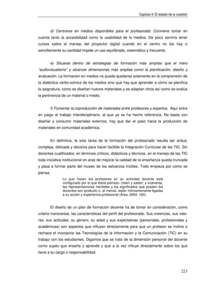 Capítulo II: El estado de la cuestión



          d) Centrarse en medios disponibles para el profesorado. Conviene tomar en
cuenta tanto la accesibilidad como la usabilidad de lo medios. De poco serviría tener
cursos sobre el manejo del proyector digital cuando en el centro no los hay o
sencillamente su cantidad impide un uso equilibrado, sistemático y frecuente.


          e) Situarse dentro de estrategias de formación más amplias que el mero
“audiovisualismo” y alcanzar dimensiones más amplias como la planificación, diseño y
evaluación. La formación en medios no puede quedarse solamente en la comprensión de
la dialéctica verbo-icónica de los medios sino que hay que aprender a cómo se planifica
la asignatura, como se diseñan nuevos materiales y se adaptan otros así como se evalúa
la pertinencia de un material o medio.


          f) Fomentar la coproducción de materiales entre profesores y expertos. Aquí entra
en juego el trabajo interdisciplinario, al que ya se ha hecho referencia. No basta con
diseñar y consumir materiales externos, hay que dar el paso hacia la producción de
materiales en comunidad académica.


          En definitiva, la sola tarea de la formación del profesorado resulta ser ardua,
compleja, delicada y decisiva para hacer factible la Integración Curricular de las TIC. Sin
docentes cualificados, en términos críticos, didácticos y técnicos, en el manejo de las TIC
toda iniciativa institucional en aras de mejorar la calidad de la enseñanza queda truncada
y pasa a formar parte del museo de los esfuerzos inútiles. Todo empieza por como se
piensa.
                 Lo que hacen los profesores en su actividad docente está
                 configurado por lo que éstos piensan, creen y saben, y viceversa,
                 las representaciones mentales y los significados que poseen los
                 docentes son producto o, al menos, están íntimamemente ligadas
                 a su acción y experiencia profesional (Área, 2004: 160).


          El diseño de un plan de formación docente ha de tomar en consideración, como
criterio transversal, las características del perfil del profesorado. Sus creencias, sus valo-
res, sus actitudes, su género, su edad y sus expectativas (personales, profesionales y
académicas) son aspectos que influyen directamente para que un profesor se incline o
rechace el incorporar las Tecnologías de la Información y la Comunicación (TIC) en su
trabajo con los estudiantes. Digamos que se trata de la dimensión personal del docente
como sujeto que enseña y aprende y que a la vez influye directamente sobre los que
tiene a su cargo o responsabilidad.




                                                                                                  223
 