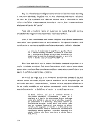 La formación multimedia del profesorado universitario



        Hay una relación directamente proporcional entre el tipo de creencia del docente y
la formulación de metas y proyectos cada vez más ambiciosos para mejorar y actualizar
su clase. Así que un docente con creencias positivas hacia la transformación social
utilizando las TIC es muy probable que desarrolle un conjunto de acciones encaminadas
a luchar por el cambio del “cambio”.


        Todo esto se mantiene vigente sin olvidar que los niveles de presión, estrés y
ansiedad afectan negativamente al sistema de creencia del profesor.


        Si no se hace consciente de tales estados cae preso de sus efectos en detrimento
de la calidad de su ejercicio profesional. Así que el estado físico y emocional del docente
también entra en juego como variable que afecta su desempeño e iniciativa educativa.


                 Las creencias de autoeficacia de los profesores guardan relación
                 con su práctica docente y con el éxito académico de los estudian-
                 tes. La autoeficacia del profesor también predice el rendimiento de
                 los alumnos y las creencias de estos últimos sobre su aprovecha-
                 miento en distintas áreas y niveles (Prieto, 2007: 12).


        El docente lleva al aula todo su sistema de creencias, valores e imágenes sobre la
que ha ido tejiendo su realidad. Bajo su atmósfera piensa, analiza y toma las decisiones
que considera oportunas. Las creencias son opiniones y valoraciones que él mismo tiene
a partir de su historia, experiencia y emociones.


        De lo que se colige, que a una mentalidad tacañamente formada le resultará
bastante difícil e infructuoso proponer diversas alternativas o rutas de aprendizaje a los
estudiantes atendiendo a su particularidad y limitante. Hacerse consciente de la influencia
de las propias creencias en sus acciones profesionales resulta imprescindible para
asumir el compromiso y la decisión por el cambio y la formación permanente.


                 No basta, entonces, con que la formación fomente el
                 conocimiento pedagógico exclusivamente a través de la
                 enseñanza y el dominio de determinadas técnicas didácticas;
                 ayudar a los profesores a conocer las características personales
                 que ejercen efecto en su docencia y a descubrir las creencias que
                 albergan sobre la misma y también acerca de sí mismos consti-
                 tuye una estrategia fundamental para favorecer su eficacia
                 instructiva... No es posible comprender en su totalidad la ense-
                 ñanza universitaria sin tomar en consideración las creencias de
                 los profesores sobre la enseñanza y un análisis sistemático de la
                 relación existente entre dichas creencias y la práctica docente
                 (Ibid., 47, 51).



224
 