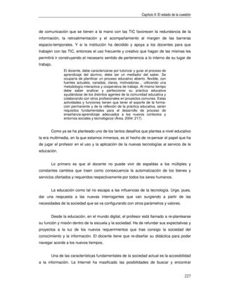 Capítulo II: El estado de la cuestión



de comunicación que se tienen a la mano con las TIC favorecen la redundancia de la
información, la retroalimentación y el acompañamiento al margen de las barreras
espacio-temporales. Y si la institución ha decidido y apoya a los docentes para que
trabajen con las TIC, entonces el uso frecuente y creativo que hagan de las mismas les
permitirá ir construyendo el necesario sentido de pertenencia a lo interno de su lugar de
trabajo.
              El docente, debe caracterizarse por tutorizar y guiar el proceso de
              aprendizaje del alumno, debe ser un mediador del saber. Se
              ocuparía de planificar un proceso educativo abierto, flexible, con
              fuentes actuales, variadas, claras, motivadoras… utilizando una
              metodología interactiva y cooperativa de trabajo. Al mismo tiempo
              debe saber analizar y perfeccionar su práctica educativa
              ayudándose de los distintos agentes de la comunidad educativa y
              colaborando con otros profesionales en proyectos comunes. Estas
              actividades y funciones tienen que tener el soporte de la forma-
              ción permanente y de la reflexión de la práctica educativa, serán
              requisitos fundamentales para el desarrollo de proceso de
              enseñanza-aprendizaje adecuados a los nuevos contextos y
              entornos sociales y tecnológicos (Área, 2004: 217).


       Como ya se ha planteado uno de los tantos desafíos que plantea a nivel educativo
la era multimedia, en la que estamos inmersos, es el hecho de re-pensar el papel que ha
de jugar el profesor en el uso y la aplicación de la nuevas tecnologías al servicio de la
educación.


       Lo primero es que el docente no puede vivir de espaldas a los múltiples y
constantes cambios que traen como consecuencia la automatización de los bienes y
servicios ofertados y requeridos respectivamente por todos los seres humanos.


       La educación como tal no escapa a las influencias de la tecnología. Urge, pues,
dar una respuesta a las nuevas interrogantes que van surgiendo a partir de las
necesidades de la sociedad que se va configurando con otros parámetros y valores.


       Desde la educación, en el mundo digital, el profesor está llamado a re-plantearse
su función y misión dentro de la escuela y la sociedad. Ha de refundar sus expectativas y
proyectos a la luz de los nuevos requerimientos que trae consigo la sociedad del
conocimiento y la información. El docente tiene que re-diseñar su didáctica para poder
navegar acorde a los nuevos tiempos.


       Una de las características fundamentales de la sociedad actual es la accesibilidad
a la información. La Internet ha masificado las posibilidades de buscar y encontrar


                                                                                                 227
 