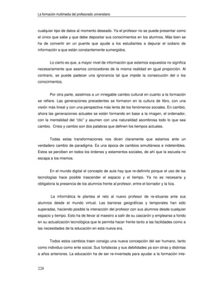 La formación multimedia del profesorado universitario



cualquier tipo de datos al momento deseado. Ya el profesor no se puede presentar como
el único que sabe y que debe depositar sus conocimientos en los alumnos. Más bien se
ha de convertir en un puente que ayude a los estudiantes a depurar el océano de
información a que están constantemente sumergidos.


        Lo cierto es que, a mayor nivel de información que estemos expuestos no significa
necesariamente que seamos conocedores de la misma realidad en igual proporción. Al
contrario, se puede padecer una ignorancia tal que impide la consecución del o los
conocimientos.


        Por otra parte, asistimos a un innegable cambio cultural en cuanto a la formación
se refiere. Las generaciones precedentes se formaron en la cultura de libro, con una
visión más lineal y con una perspectiva más lenta de los fenómenos sociales. En cambio,
ahora las generaciones actuales se están formando en base a la imagen, el ordenador,
con la mentalidad del “clic” y asumen con una naturalidad asombrosa todo lo que sea
cambio. Crisis y cambio son dos palabras que definen los tiempos actuales.


        Todas estas transformaciones nos dicen claramente que estamos ante un
verdadero cambio de paradigma. Es una época de cambios simultáneos e indetenibles.
Estos se perciben en todos los órdenes y estamentos sociales, de ahí que la escuela no
escapa a los mismos.


        En el mundo digital el concepto de aula hay que re-definirlo porque el uso de las
tecnologías hace posible trascender el espacio y el tiempo. Ya no es necesaria y
obligatoria la presencia de los alumnos frente al profesor, entre el borrador y la tiza.


         La informática le plantea el reto al nuevo profesor de re-situarse ante sus
alumnos desde el mundo virtual. Las barreras geográficas y temporales han sido
superadas, haciendo posible la interacción del profesor con sus alumnos desde cualquier
espacio y tiempo. Esto ha de llevar al maestro a salir de su cascarón y emplearse a fondo
en su actualización tecnológica que le permita hacer frente tanto a las facilidades como a
las necesidades de la educación en esta nueva era.


        Todos estos cambios traen consigo una nueva concepción del ser humano, tanto
como individuo como ente social. Sus fortalezas y sus debilidades ya son otras y distintas
a años anteriores. La educación ha de ser re-inventada para ayudar a la formación inte-


228
 