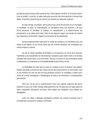 Capítulo II: El estado de la cuestión



gral de los seres humanos del mundo de hoy. Como alguien ha dicho “lo único permanen-
te es el cambio” y ante tal, no sabe más quien acumula más informaciones o maneje más
datos, al contrario ahora lo que se valora y se necesita es “aprender a pensar”.


       En este sentido, el profesor, del mundo virtual, se ha de convertir en un orientador,
un facilitador, un guía, un acompañante, un compañero entre sus alumnos, y de esta
forma promover la criticidad, el análisis, la interpretación y el discernimiento del
pensamiento y las ideas entre ellos. Esto ha de seguirse según una escala de valores
que responda a la formación integral y humanística de los estudiantes.


        Aunque prácticamente nadie pone en duda las ventajas y los beneficios que nos
ofrece la era digital, no es menos cierto que los mismos necesitan ser manejados con
ciertos criterios y valores.


        He ahí la misión ineludible del profesor en el presente y el futuro de la escuela.
Facilitarles a los estudiantes las herramientas necesarias para hacer frente a la llamada
sociedad del conocimiento y la información. Esa es la manera en que el profesor puede
re-adecuarse y re-insertarse en la sociedad desde el aula física y virtual.


        La factibilidad de todo esto se hará en medida en que el profesor sea abierto,
flexible, pluralista y amante de las nuevas formas del conocimiento y la información. Que
no se contente con ser una isla sino que pretenda construir un verdadero y sólido conti-
nente de nuevas estrategias y metodologías en base a la renovación y autoevaluación
permanente.


        Para eso, ha de ver su autoformación como una urgente exigencia del eterno
presente en que vive. Debe manejar adecuadamente las TIC para que se haga capaz de
hacer propuestas educativas concretas tanto desde sus fortalezas como desde sus
debilidades.


        Junto con Majó y Marquès planteamos también las nuevas funciones que le
corresponde al docente en la época multimedia.




                                                                                               229
 