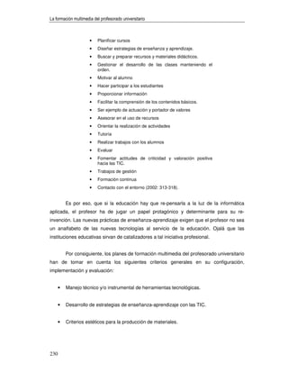 La formación multimedia del profesorado universitario



                      •   Planificar cursos
                      •   Diseñar estrategias de enseñanza y aprendizaje.
                      •   Buscar y preparar recursos y materiales didácticos.
                      •   Gestionar el desarrollo de las clases manteniendo el
                          orden.
                      •   Motivar al alumno
                      •   Hacer participar a los estudiantes
                      •   Proporcionar información
                      •   Facilitar la comprensión de los contenidos básicos.
                      •   Ser ejemplo de actuación y portador de valores
                      •   Asesorar en el uso de recursos
                      •   Orientar la realización de actividades
                      •   Tutoría
                      •   Realizar trabajos con los alumnos
                      •   Evaluar
                      •   Fomentar actitudes de criticidad y valoración positiva
                          hacia las TIC.
                      •   Trabajos de gestión
                      •   Formación continua
                      •   Contacto con el entorno (2002: 313-318).


          Es por eso, que si la educación hay que re-pensarla a la luz de la informática
aplicada, el profesor ha de jugar un papel protagónico y determinante para su re-
invención. Las nuevas prácticas de enseñanza-aprendizaje exigen que el profesor no sea
un analfabeto de las nuevas tecnologías al servicio de la educación. Ojalá que las
instituciones educativas sirvan de catalizadores a tal iniciativa profesional.


          Por consiguiente, los planes de formación multimedia del profesorado universitario
han de tomar en cuenta los siguientes criterios generales en su configuración,
implementación y evaluación:


      •   Manejo técnico y/o instrumental de herramientas tecnológicas.


      •   Desarrollo de estrategias de enseñanza-aprendizaje con las TIC.


      •   Criterios estéticos para la producción de materiales.




230
 