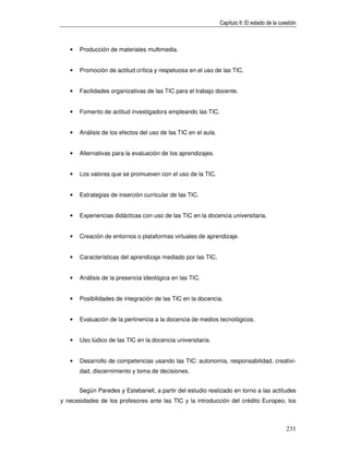 Capítulo II: El estado de la cuestión



   •   Producción de materiales multimedia.


   •   Promoción de actitud crítica y respetuosa en el uso de las TIC.


   •   Facilidades organizativas de las TIC para el trabajo docente.


   •   Fomento de actitud investigadora empleando las TIC.


   •   Análisis de los efectos del uso de las TIC en el aula.


   •   Alternativas para la evaluación de los aprendizajes.


   •   Los valores que se promueven con el uso de la TIC.


   •   Estrategias de inserción curricular de las TIC.


   •   Experiencias didácticas con uso de las TIC en la docencia universitaria.


   •   Creación de entornos o plataformas virtuales de aprendizaje.


   •   Características del aprendizaje mediado por las TIC.


   •   Análisis de la presencia ideológica en las TIC.


   •   Posibilidades de integración de las TIC en la docencia.


   •   Evaluación de la pertinencia a la docencia de medios tecnológicos.


   •   Uso lúdico de las TIC en la docencia universitaria.


   •   Desarrollo de competencias usando las TIC: autonomía, responsabilidad, creativi-
       dad, discernimiento y toma de decisiones.


       Según Paredes y Estebanell, a partir del estudio realizado en torno a las actitudes
y necesidades de los profesores ante las TIC y la introducción del crédito Europeo, los



                                                                                                231
 