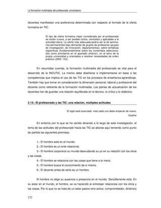 La formación multimedia del profesorado universitario



docentes manifiestan una preferencia determinada con respecto al formato de la oferta
formativa en TIC:


                 El tipo de oferta formativa mejor considerada por el profesorado
                 es recibir cursos, a ser posible cortos, centrados y aplicables a la
                 actividad diaria. La oferta más adecuada podría ser la de semina-
                 rios permanentes bajo demanda de grupos de profesores (grupos
                 de investigación, de innovación, departamentos), sobre temáticas
                 específicas (fundamentalmente sobre los contenidos selecciona-
                 dos como prioritarios en el apartado anterior), en el seno de la
                 propia universidad y orientados a resolver necesidades de orden
                 práctico (2005: 142).


        En resumidas cuentas, la formación multimedia del profesorado es vital para el
desarrollo de la INCUTIC. La misma debe diseñarse e implementarse en base a las
competencias que implica el uso de las TIC en los procesos de enseñanza-aprendizaje.
También hay que tomar en consideración la dimensión personal, laboral y profesional del
docente como referente de la formación multimedia. Los planes de actualización de los
docentes han de guardar una relación equilibrada en lo técnico, lo crítico y lo didáctico.



2.15.- El profesorado y las TIC: una relación, múltiples actitudes


                                      El siglo está avanzado, más cada uno debe empezar de nuevo.
                                                                                          Goethe


        En sintonía con lo que se ha venido diciendo a lo largo de esta investigación, el
tema de las actitudes del profesorado hacia las TIC se aborda aquí teniendo como punto
de partida las siguientes premisas:


        1.- El hombre está en el mundo.
        2.- El hombre es un ente relacional.
        3.- El hombre corporeiza su mundo desnudando su yo en su relación con los otros
y las cosas.
        4.- El hombre se relaciona con las cosas que tiene a la mano.
        5.- El hombre busca el conocimiento de sí mismo.
        6.- El docente antes de serlo es un hombre.


        El hombre no elige su ausencia o presencia en el mundo. Sencillamente está. En
su estar en el mundo, el hombre, se va haciendo al entretejer relaciones con los otros y
las cosas. Por lo que no se trata de un estar pasivo sino activo, comprometedor, dinámico


232
 
