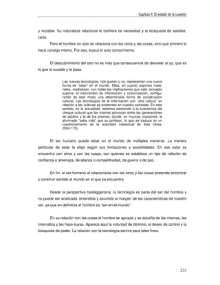 Capítulo II: El estado de la cuestión



y mutable. Su naturaleza relacional le confiere tal necesidad y la búsqueda de satisfaz-
cerla.
         Pero el hombre no solo se relaciona con los otros y las cosas, sino que primero lo
hace consigo mismo. Por eso, busca el auto conocimiento.


         El descubrimiento del otro no es más que consecuencia de desvelar al yo, que es
lo que le sucede y le pasa.


                Las nuevas tecnologías, nos gusten o no, representan una nueva
                forma de “estar” en el mundo. Ellas, en cuanto soportes mate-
                riales, mediatizan, con todas las implicaciones que este concepto
                supone, el intercambio de información y comunicación, configu-
                rando de este modo una determinada forma de socialización
                cultural. Las tecnologías de la información son “otra cultura” en
                relación a las culturas ya existentes en nuestra sociedad. En este
                sentido, en la actualidad, estamos asistiendo a la turbulencia del
                choque cultural que las mismas provocan entre las generaciones
                de adultos y la de los jóvenes, donde, en muchas ocasiones, el
                alumnado “sabe más” que su profesor, lo que se traduce en un
                cuestionamiento de la autoridad intelectual de éste (Área,
                2004:170).


         El ser humano puede estar en el mundo de múltiples maneras. La manera
particular de estar la elige según sus limitaciones y posibilidades. En ese estar se
encuentra con otros y con las cosas, con quienes se establece un tipo de relación de
confianza o amenaza, de alianza o competitividad, de guerra o de paz.


         En fin, el ser humano al relacionarse con los otros y las cosas pretende encontrar
y construir sentido al mundo en el que se encuentra.


         Desde la perspectiva heideggeriana, la tecnología es parte del ser del hombre y
no puede ser analizada, entendida y asumida al margen de las características de nuestro
ser, ya que en definitiva el hombre es “ser-en-el-mundo”.


         En su relación con las cosas el hombre se apropia y se adueña de las mismas, las
internaliza y las hace suyas. Aparece aquí la voluntad de dominio, el deseo de control y la
búsqueda de poder. La relación con la tecnología servirá para tales fines.




                                                                                                  233
 