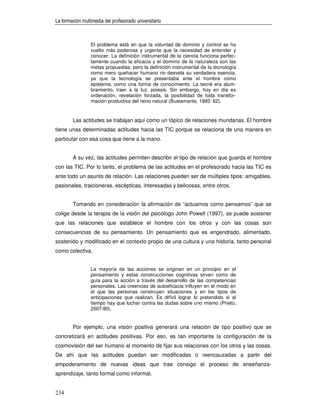 La formación multimedia del profesorado universitario



                 El problema está en que la voluntad de dominio y control se ha
                 vuelto más poderosa y urgente que la necesidad de entender y
                 conocer. La definición instrumental de la ciencia funciona perfec-
                 tamente cuando la eficacia y el dominio de la naturaleza son las
                 metas propuestas, pero la definición instrumental de la tecnología
                 como mero quehacer humano no desvela su verdadera esencia,
                 ya que la tecnología se presentaba ante el hombre como
                 episteme, como una forma de conocimiento. La tecné era alum-
                 bramiento, traer a la luz, poiesis. Sin embargo, hoy en día es
                 ordenación, revelación forzada, la posibilidad de toda transfor-
                 mación productiva del reino natural (Bustamante, 1993: 62).


        Las actitudes se trabajan aquí como un tópico de relaciones mundanas. El hombre
tiene unas determinadas actitudes hacia las TIC porque se relaciona de una manera en
particular con esa cosa que tiene a la mano.


        A su vez, las actitudes permiten describir el tipo de relación que guarda el hombre
con las TIC. Por lo tanto, el problema de las actitudes en el profesorado hacia las TIC es
ante todo un asunto de relación. Las relaciones pueden ser de múltiples tipos: amigables,
pasionales, traicioneras, escépticas, interesadas y belicosas, entre otros.


        Tomando en consideración la afirmación de “actuamos como pensamos” que se
colige desde la terapia de la visión del psicólogo John Powell (1997), se puede sostener
que las relaciones que establece el hombre con los otros y con las cosas son
consecuencias de su pensamiento. Un pensamiento que es engendrado, alimentado,
sostenido y modificado en el contexto propio de una cultura y una historia, tanto personal
como colectiva.


                 La mayoría de las acciones se originan en un principio en el
                 pensamiento y estas construcciones cognitivas sirven como de
                 guía para la acción a través del desarrollo de las competencias
                 personales. Las creencias de autoeficacia influyen en el modo en
                 el que las personas construyen situaciones y en los tipos de
                 anticipaciones que realizan. Es difícil lograr lo pretendido si al
                 tiempo hay que luchar contra las dudas sobre uno mismo (Prieto,
                 2007:80).


        Por ejemplo, una visión positiva generará una relación de tipo positivo que se
concretizará en actitudes positivas. Por eso, es tan importante la configuración de la
cosmovisión del ser humano al momento de fijar sus relaciones con los otros y las cosas.
De ahí que las actitudes puedan ser modificadas o reencauzadas a partir del
empoderamiento de nuevas ideas que trae consigo el proceso de enseñanza-
aprendizaje, tanto formal como informal.


234
 