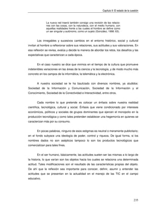 Capítulo II: El estado de la cuestión



               La nueva red traerá también consigo una revisión de las relacio-
               nes con las cosas, con la naturaleza, con el medio humano, con
               aquellas realidades frente a las cuales el hombre se define como
               un ser singular y autónomo, como un sujeto (González, 1998: 63).


       Los innegables y sucesivos cambios en el entorno histórico, social y cultural
invitan al hombre a reflexionar sobre sus relaciones, sus actitudes y sus valoraciones. En
esa reflexión se revisa, evalúa y decide la manera de abordar los retos, los desafíos y las
expectativas que caracterizan a cada época.


       En el caso nuestro se dice que vivimos en el tiempo de la cultura que promueve
indetenibles variaciones en las áreas de la ciencia y la tecnología, y de modo mucho más
concreto en los campos de la informática, la telemática y la electrónica.


       A nuestra sociedad se le ha bautizado con diversos nombres, ya aludidos:
Sociedad de la Información y Comunicación, Sociedad de la Información y el
Conocimiento, Sociedad de la Conectividad e Interactividad, entre otros.


       Cada nombre lo que pretende es colocar un énfasis sobre nuestra realidad
científica, tecnológica, cultural y social. Énfasis que viene condicionado por intereses
económicos, políticos y sociales de grupos dominantes que ejercen el monopolio en la
producción tecnológica y como tales pretenden establecer una hegemonía en quienes se
caracterizan más por su consumo.


       En pocas palabras, ninguno de esos estigmas es neutral o meramente publicitario;
en el fondo subyace una ideología de poder, control y riqueza. De igual forma, si los
nombres dados no son asépticos tampoco lo son los productos tecnológicos que
comercializan para tales fines.


       En el ser humano, básicamente, las actitudes suelen ser las mismas a lo largo de
la historia, lo que varían son los objetos hacia los cuales se relaciona una determinada
actitud. Tales modificaciones son el resultado de las características propias del objeto.
De ahí que la reflexión sea importante para conocer, definir, asumir y entender las
actitudes que se presentan en la actualidad en el manejo de las TIC en el campo
educativo.




                                                                                               235
 