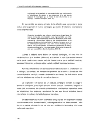 La formación multimedia del profesorado universitario



                 El propósito de la reflexión en este terreno tiene que ser ponernos
                 en condiciones de decidir lo que queremos y lo que somos
                 capaces de hacer para que la inercia de los instrumentos no se
                 imponga a nuestros designios (Ibid., 68).


        En ese sentido, se reclama el valor de la reflexión para comprender y tomar
postura ante la aparición de nuevas tecnologías que inciden directamente en el accionar
social del profesorado.


                 El cambio tecnológico que estamos experimentando y el auge de
                 nuevas formas de comunicación, hace imprescindible una refle-
                 xión desde la educación sobre el impacto de estas nuevas herra-
                 mientas de comunicación, tanto en los comportamientos y los
                 procesos de pensamiento de todos los grupos humanos como en
                 las actitudes de la sociedad hacia estos nuevos medios y los mo-
                 dos de vida que sustentan, sin olvidar su impacto en las institu-
                 ciones educativas y los nuevos procesos de enseñanza-aprendi-
                 zaje que se posibilitan (García-Valcárcel, 2003: 8).


        Cuando el docente tiene delante un recurso tecnológico, no solo tiene un
hardware (físico) y un software (abstracto), el objeto en sí, sino que también tiene un
medio que le condiciona su manera particular de relacionarse con la realidad, los otros y
las cosas. Esto genera un tipo de actitud hacia la realidad, los otros y las cosas.


        Aún más, el hombre no solo se relaciona con la tecnología en sí, sino también con
la ideología, los valores y los intereses del productor de la misma. Con esto se hace
cultura al generar ideología, valores e intereses en su manejo. Se está ante un entra-
mado de relaciones que no deja de complejizar el asunto.


        La aceptación o el rechazo de un producto tecnológico también es acoger o
declinar la concepción que subyace en torno a dicho producto. Ahora bien, tampoco se
puede caer en extremos. Un producto proveniente de una ideología imperialista puede
ser utilizado con fines solidarios y equitativos. Se trata aquí de una actitud de libertad
interna hacia el medio en sí y la ideología que lo produce.


        En toda relación algo nuestro se añade al otro y algo del otro se pinta en nosotros.
Es la manera humana de irse haciendo y desplegando todas sus potencialidades. Pero
eso no se reduce a la relación con los otros sino también con las cosas y todo lo que
conforma la naturaleza.




236
 