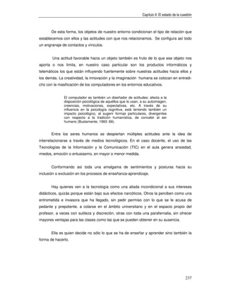 Capítulo II: El estado de la cuestión



       De esta forma, los objetos de nuestro entorno condicionan el tipo de relación que
establecemos con ellos y las actitudes con que nos relacionamos. Se configura así todo
un engranaje de contactos y vínculos.


       Una actitud favorable hacia un objeto también es fruto de lo que ese objeto nos
aporta o nos limita, en nuestro caso particular son los productos informáticos y
telemáticos los que están influyendo fuertemente sobre nuestras actitudes hacia ellos y
los demás. La creatividad, la innovación y la imaginación humana se colocan en entredi-
cho con la masificación de los computadores en los entornos educativos.


              El computador es también un diseñador de actitudes: afecta a la
              disposición psicológica de aquéllos que lo usan, a su autoimagen,
              creencias, motivaciones, expectativas, etc. A través de su
              influencia en la psicología cognitiva, está teniendo también un
              impacto psicológico, al sugerir formas particulares, divergentes
              con respecto a la tradición humanística, de concebir al ser
              humano (Bustamante, 1993: 69).


       Entre los seres humanos se despiertan múltiples actitudes ante la idea de
interrelacionarse a través de medios tecnológicos. En el caso docente, el uso de las
Tecnologías de la Información y la Comunicación (TIC) en el aula genera ansiedad,
miedos, emoción o entusiasmo, en mayor o menor medida.


       Conformando así toda una amalgama de sentimientos y posturas hacia su
inclusión o exclusión en los procesos de enseñanza-aprendizaje.


       Hay quienes ven a la tecnología como una aliada incondicional a sus intereses
didácticos, quizás porque están bajo sus efectos narcóticos. Otros la perciben como una
entrometida e invasora que ha llegado, sin pedir permiso con lo que se le acusa de
pedante y prepotente, a colarse en el ámbito universitario y en el espacio propio del
profesor, a veces con sutileza y discreción, otras con toda una parafernalia, sin ofrecer
mayores ventajas para las clases como las que se pueden obtener en su ausencia.


       Ella es quien decide no sólo lo que se ha de enseñar y aprender sino también la
forma de hacerlo.




                                                                                               237
 