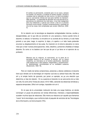 La formación multimedia del profesorado universitario



                 El cambio es permanente, constante pero no es nuevo, siempre
                 ha existido y la reacción y la alergia al cambio también. Quizás lo
                 novedoso sea la velocidad con que ocurre y lo difícil de predecir
                 que es. Las buenas noticias son que para cambiar es imprescin-
                 dible aprender. La capacidad de aprender es lo que permite la su-
                 pervivencia (no sobreviven los más listos, ni los más inteligentes)
                 pero hay tradiciones y culturas que vencer y ése es un proceso
                 que lleva mucho tiempo. Cambiar comportamientos o actitudes es
                 una de las cosas más complicadas que existen (Martínez, 2006:
                 9).


        En la relación con la tecnología se despiertan ambigüedades internas, ocultas y
desapercibidas, por lo que ella se convierte en una opresora y tirana cuando toma al
docente, lo seduce, lo hipnotiza, lo envuelve en su aureola de luz binaria y lo ata hasta
ponerlo a sus pies; luego, lo exprime, lo deja y lo aparta a un lado hasta pretender
anunciar su desplazamiento en las aulas. Su inserción en el entorno educativo no viene
más que a traer nuevas preocupaciones, retos, desafíos y presiones añadidas al trabajo
docente. Es como si no bastara con las que de por sí ya tiene en el ejercicio de su
profesión.


                 Mientras que la máquina, el instrumento, es la parte de la
                 tecnología externa al ser humano, la técnica, con su fuerza
                 metafórica, se internaliza en el hombre planificando, diseñando
                 cada aspecto de su vida cotidiana, integrándole y, progresivamen-
                 te, absorbiéndole, convirtiéndose en su verdadera sustancia
                 (Bustamante, 1993: 78).


        Pero en medio de tantos compromisos, presiones y afanes cotidianos el docente
tiene que vérsela con la tecnología sin importar cual sea su actitud hacia ella. Ella está
ahí y el simple hecho de ignorarla, por poner un ejemplo, es ya una elección que
determina un tipo de relación. En su ausencia el docente no se auto-exime de su trato
con ella. Es como diría Teresa de Jesús (1515-1582), salvando las distancias temáticas y
espacios-temporales: Difícil vivir contigo, imposible vivir sin ti.


        En el caso de la universidad, institución de toda una carga histórica, en donde
convergen un grupo de personas con tantas diferencias, intereses y responsabilidades
suceden muchos tipos de relaciones. Ella misma se relaciona con aquello que llamamos
“nuevo” de la tecnología y que conforma todo el paquete de servicios de las Tecnologías
de la Información y la Comunicación (TIC).




238
 