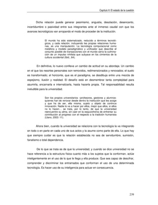 Capítulo II: El estado de la cuestión



       Dicha relación puede generar pesimismo, angustia, desolación, desencanto,
incertidumbre o pasividad entre sus integrantes ante el inmenso caudal con que los
avances tecnológicos van arropando el modo de proceder de la institución.


               El mundo ha sido sistematizado, reducido a términos tecnoló-
               gicos, y cada relación, incluyendo las propias relaciones huma-
               nas, es una manipulación. La tecnología computacional como
               metáfora y modelo paradigmático y unificador que describe el
               conjunto posible de transacciones con el mundo sería la culmina-
               ción de un impulso nihilista que subyace en los cimientos de la
               cultura occidental (Ibid., 64).


        En definitiva, lo nuevo conlleva un cambio de actitud en su abordaje. Un cambio
en el que los resortes personales son removidos, redimensionados y renovados; el suelo
es transformado; el horizonte, que es el paradigma, se desdibuja entre una mezcla de
espejismo, ilusión y realidad. El desafío está en desmembrar tanta complejidad para
asumirla, encarnarla e internalizarla, hasta hacerla propia. Tal responsabilidad resulta
ineludible para la universidad.


               Son los propios universitarios –profesores, gestores y alumnos-
               quienes han de renovar desde dentro la institución que les acoge
               y que ha de ser, ella misma, sujeto y objeto de continua
               innovación. Nadie lo va a hacer por ellos, mejor que ellos, si ellos
               no lo hacen… se trata, por lo tanto, de que la universidad
               reencuentre su alma, sin caer en la esquizofrenia de enfrentar su
               contribución al progreso con el respecto a la tradición humanista
               (Llano, 2003: 11).


       Ahora bien, cuando la universidad se relaciona con la tecnología la va integrando
en todo o en parte en cada uno de sus actos y la asume como parte de ella. Lo que hay
que siempre cuidar es que la relación establecida no sea de servidumbre, sumisión,
fanatismo o total dependencia.


        De lo que se trata es de que la universidad, y cuando se dice universidad no se
hace referencia a la estructura física cuanto más a los sujetos que la conforman, actúe
inteligentemente en el uso de lo que le llega y ella produce. Que sea capaz de descifrar,
comprender y discriminar los entramados que conforman el uso de una determinada
tecnología. Es hacer uso de su inteligencia para actuar en consecuencia.




                                                                                                  239
 