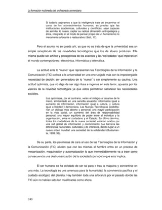 La formación multimedia del profesorado universitario



                 Si todavía aspiramos a que la inteligencia trate de encaminar el
                 curso de los acontecimientos humanos, es preciso que las
                 instituciones académicas, culturales y científicas, sean capaces
                 de asimilar lo nuevo, captar su radical dimensión antropológica y
                 ética, integrarlo en el modo de pensar propio de un humanismo no
                 meramente añorante o restaurativo (Ibid., 17).


        Pero el asunto no se queda ahí, ya que no se trata de que la universidad sea un
simple receptáculo de las novedades tecnológicas que los de afuera producen. Ella
misma puede ser artífice y protagonista de los avances y las “novedades” que imperan en
el mundo contemporáneo: electrónica, informática y telemática.


        La actitud ante lo “nuevo” que representan las Tecnologías de la Información y la
Comunicación (TIC) coloca a la universidad en una encrucijada más con la impostergable
necesidad de decidir: ser generadora de lo “nuevo” o ser simplemente su cautiva. Una
actitud optimista, que no deja de ser algo ilusa e ingenua en este tenor, apuesta por los
valores de la novedad tecnológica ya que estos permitirían satisfacer las necesidades
sociales.
                 Los optimistas, por el contrario, veían el milagro al alcance de la
                 mano, simbolizado en una sencilla ecuación: informática igual a
                 aumento de información, información igual a cultura, y cultura
                 igual a libertad y democracia. Las Nuevas Tecnologías posibilita-
                 rían un diálogo más abierto y personal, una mayor participación
                 en la vida social, un aumento del área de responsabilidad
                 personal, una mayor equilibrio de poder entre el individuo y la
                 organización, entre el ciudadano y el Estado. En último término,
                 todos los ciudadanos de la nueva sociedad estarían unidos por
                 una red global de información y conocimiento que barrería las
                 diferencias nacionales, culturales y de intereses, dando lugar a un
                 nuevo orden mundial: una sociedad de la solidaridad (Bustaman-
                 te, 1993: 38).


        De su parte, los pesimistas de cara al uso de las Tecnologías de la Información y
la Comunicación (TIC) aluden que con las mismas el hombre entra en un proceso de
mecanización, maquinación y automatización lo que irremediablemente va a traer como
consecuencia una deshumanización de la sociedad con todo lo que esto implica.


        El ser humano se ha olvidado de ser tal para ir tras la máquina y convertirse en
una más. La tecnología es una amenaza para la humanidad, la convivencia pacífica y el
cuidado ecológico del planeta. Hay también toda una añoranza por el pasado donde las
TIC aún no habían sido tan masificadas como ahora.




240
 